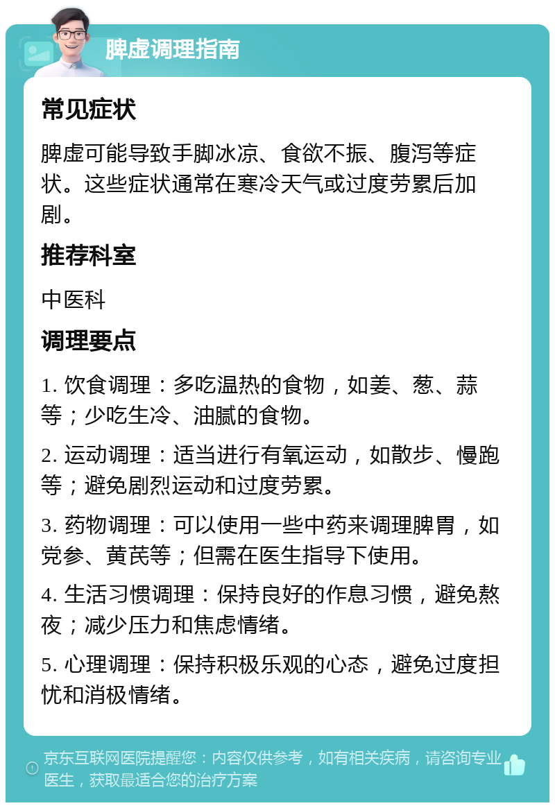 脾虚调理指南 常见症状 脾虚可能导致手脚冰凉、食欲不振、腹泻等症状。这些症状通常在寒冷天气或过度劳累后加剧。 推荐科室 中医科 调理要点 1. 饮食调理：多吃温热的食物，如姜、葱、蒜等；少吃生冷、油腻的食物。 2. 运动调理：适当进行有氧运动，如散步、慢跑等；避免剧烈运动和过度劳累。 3. 药物调理：可以使用一些中药来调理脾胃，如党参、黄芪等；但需在医生指导下使用。 4. 生活习惯调理：保持良好的作息习惯，避免熬夜；减少压力和焦虑情绪。 5. 心理调理：保持积极乐观的心态，避免过度担忧和消极情绪。