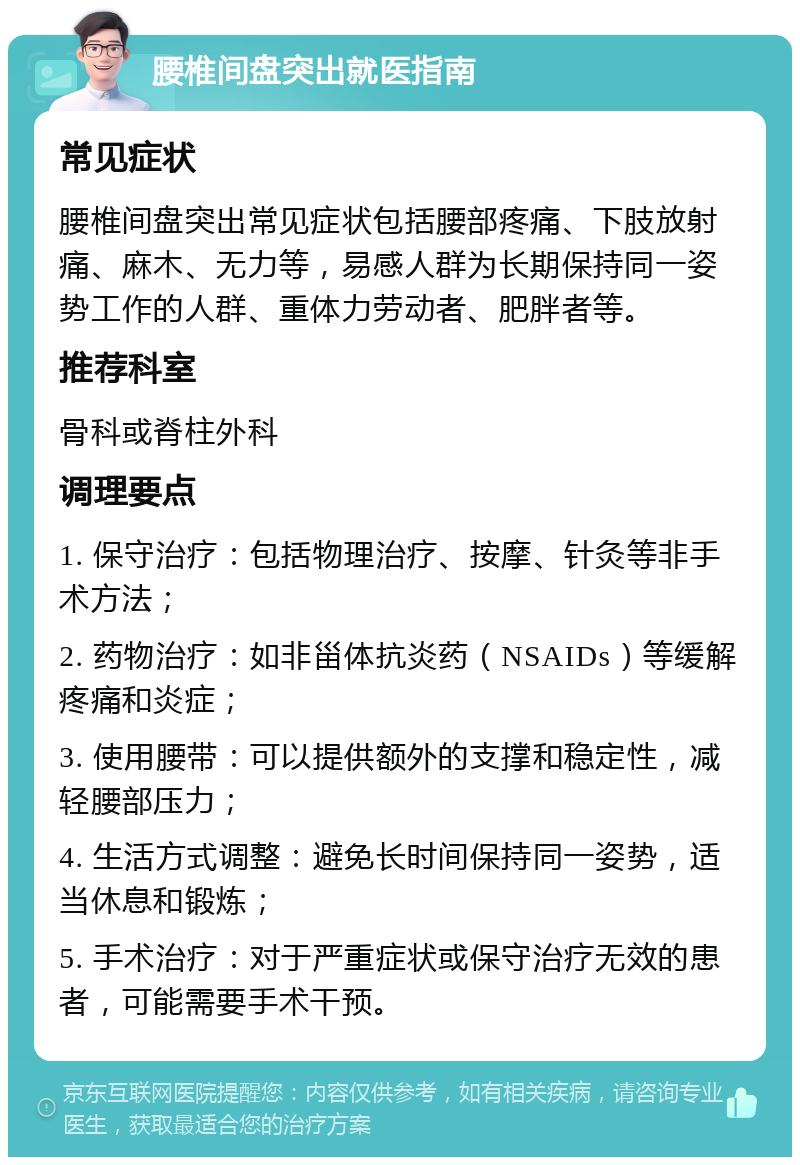 腰椎间盘突出就医指南 常见症状 腰椎间盘突出常见症状包括腰部疼痛、下肢放射痛、麻木、无力等，易感人群为长期保持同一姿势工作的人群、重体力劳动者、肥胖者等。 推荐科室 骨科或脊柱外科 调理要点 1. 保守治疗：包括物理治疗、按摩、针灸等非手术方法； 2. 药物治疗：如非甾体抗炎药（NSAIDs）等缓解疼痛和炎症； 3. 使用腰带：可以提供额外的支撑和稳定性，减轻腰部压力； 4. 生活方式调整：避免长时间保持同一姿势，适当休息和锻炼； 5. 手术治疗：对于严重症状或保守治疗无效的患者，可能需要手术干预。