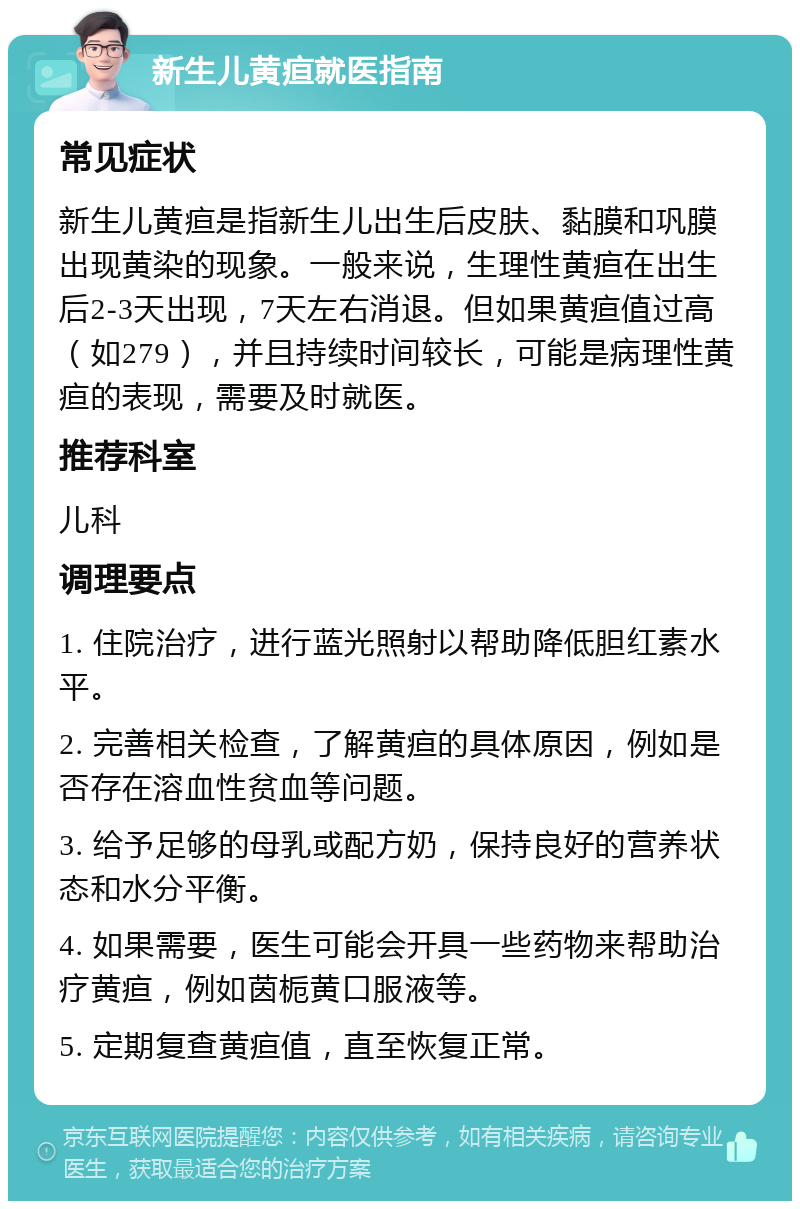 新生儿黄疸就医指南 常见症状 新生儿黄疸是指新生儿出生后皮肤、黏膜和巩膜出现黄染的现象。一般来说，生理性黄疸在出生后2-3天出现，7天左右消退。但如果黄疸值过高（如279），并且持续时间较长，可能是病理性黄疸的表现，需要及时就医。 推荐科室 儿科 调理要点 1. 住院治疗，进行蓝光照射以帮助降低胆红素水平。 2. 完善相关检查，了解黄疸的具体原因，例如是否存在溶血性贫血等问题。 3. 给予足够的母乳或配方奶，保持良好的营养状态和水分平衡。 4. 如果需要，医生可能会开具一些药物来帮助治疗黄疸，例如茵栀黄口服液等。 5. 定期复查黄疸值，直至恢复正常。