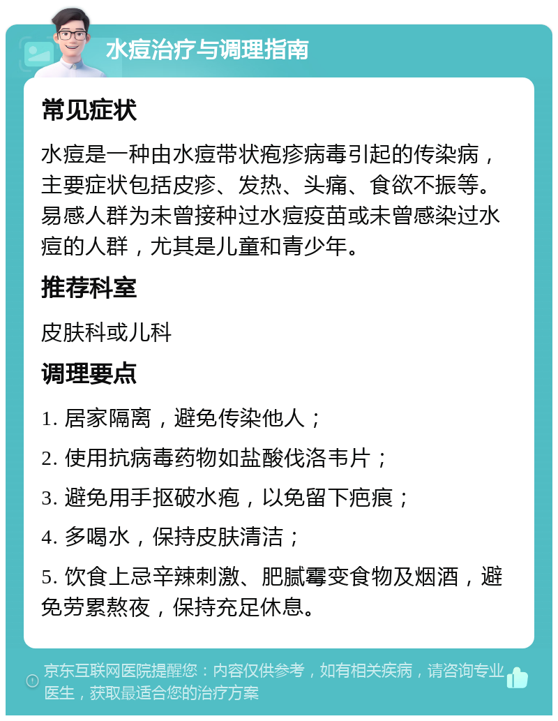 水痘治疗与调理指南 常见症状 水痘是一种由水痘带状疱疹病毒引起的传染病，主要症状包括皮疹、发热、头痛、食欲不振等。易感人群为未曾接种过水痘疫苗或未曾感染过水痘的人群，尤其是儿童和青少年。 推荐科室 皮肤科或儿科 调理要点 1. 居家隔离，避免传染他人； 2. 使用抗病毒药物如盐酸伐洛韦片； 3. 避免用手抠破水疱，以免留下疤痕； 4. 多喝水，保持皮肤清洁； 5. 饮食上忌辛辣刺激、肥腻霉变食物及烟酒，避免劳累熬夜，保持充足休息。