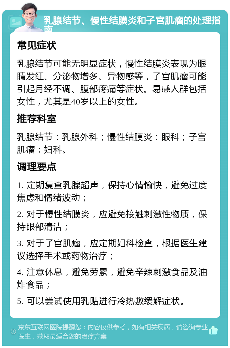 乳腺结节、慢性结膜炎和子宫肌瘤的处理指南 常见症状 乳腺结节可能无明显症状，慢性结膜炎表现为眼睛发红、分泌物增多、异物感等，子宫肌瘤可能引起月经不调、腹部疼痛等症状。易感人群包括女性，尤其是40岁以上的女性。 推荐科室 乳腺结节：乳腺外科；慢性结膜炎：眼科；子宫肌瘤：妇科。 调理要点 1. 定期复查乳腺超声，保持心情愉快，避免过度焦虑和情绪波动； 2. 对于慢性结膜炎，应避免接触刺激性物质，保持眼部清洁； 3. 对于子宫肌瘤，应定期妇科检查，根据医生建议选择手术或药物治疗； 4. 注意休息，避免劳累，避免辛辣刺激食品及油炸食品； 5. 可以尝试使用乳贴进行冷热敷缓解症状。