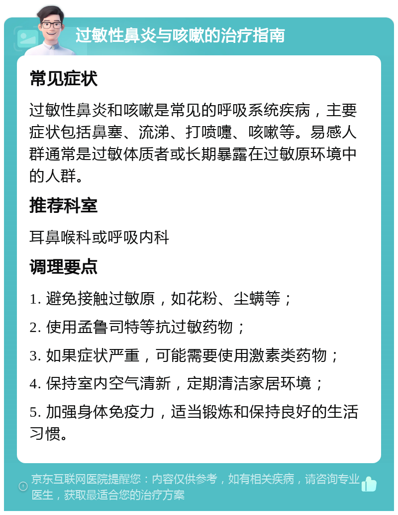 过敏性鼻炎与咳嗽的治疗指南 常见症状 过敏性鼻炎和咳嗽是常见的呼吸系统疾病，主要症状包括鼻塞、流涕、打喷嚏、咳嗽等。易感人群通常是过敏体质者或长期暴露在过敏原环境中的人群。 推荐科室 耳鼻喉科或呼吸内科 调理要点 1. 避免接触过敏原，如花粉、尘螨等； 2. 使用孟鲁司特等抗过敏药物； 3. 如果症状严重，可能需要使用激素类药物； 4. 保持室内空气清新，定期清洁家居环境； 5. 加强身体免疫力，适当锻炼和保持良好的生活习惯。