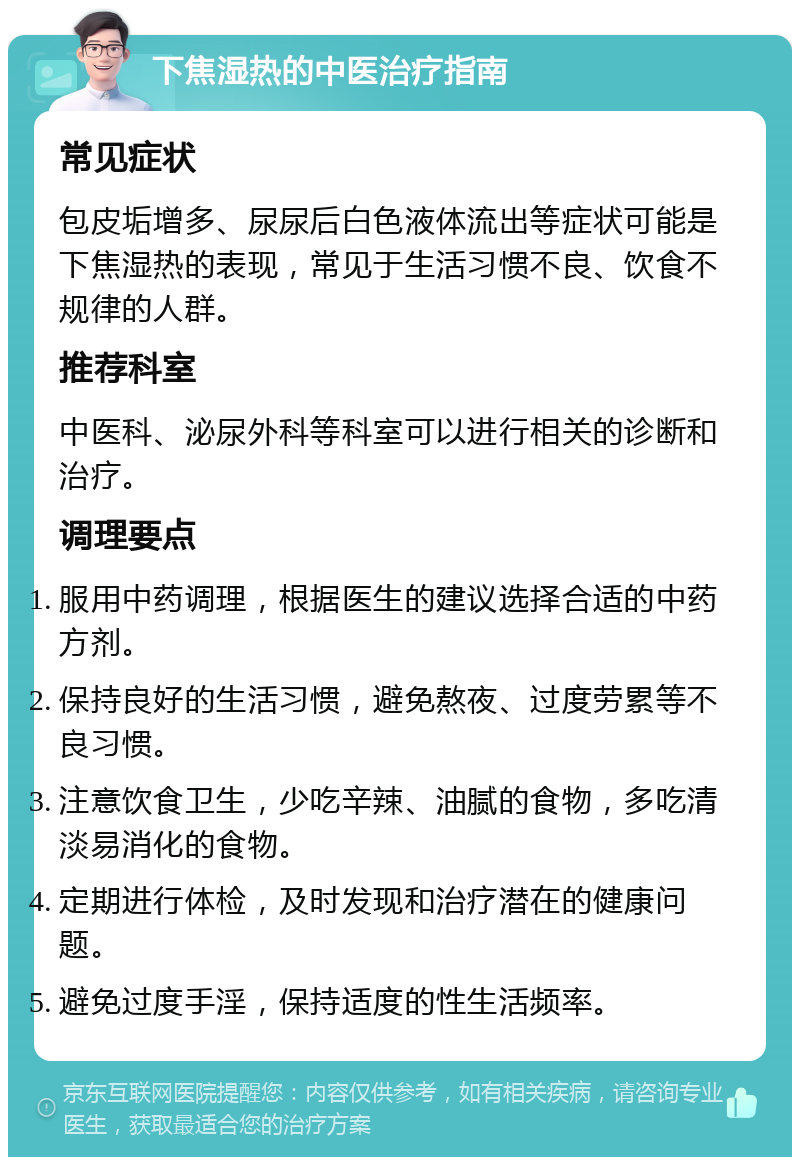 下焦湿热的中医治疗指南 常见症状 包皮垢增多、尿尿后白色液体流出等症状可能是下焦湿热的表现，常见于生活习惯不良、饮食不规律的人群。 推荐科室 中医科、泌尿外科等科室可以进行相关的诊断和治疗。 调理要点 服用中药调理，根据医生的建议选择合适的中药方剂。 保持良好的生活习惯，避免熬夜、过度劳累等不良习惯。 注意饮食卫生，少吃辛辣、油腻的食物，多吃清淡易消化的食物。 定期进行体检，及时发现和治疗潜在的健康问题。 避免过度手淫，保持适度的性生活频率。