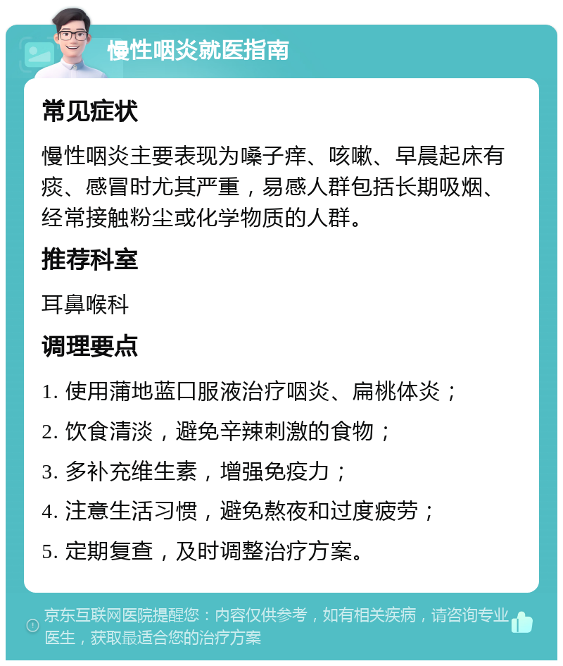 慢性咽炎就医指南 常见症状 慢性咽炎主要表现为嗓子痒、咳嗽、早晨起床有痰、感冒时尤其严重，易感人群包括长期吸烟、经常接触粉尘或化学物质的人群。 推荐科室 耳鼻喉科 调理要点 1. 使用蒲地蓝口服液治疗咽炎、扁桃体炎； 2. 饮食清淡，避免辛辣刺激的食物； 3. 多补充维生素，增强免疫力； 4. 注意生活习惯，避免熬夜和过度疲劳； 5. 定期复查，及时调整治疗方案。