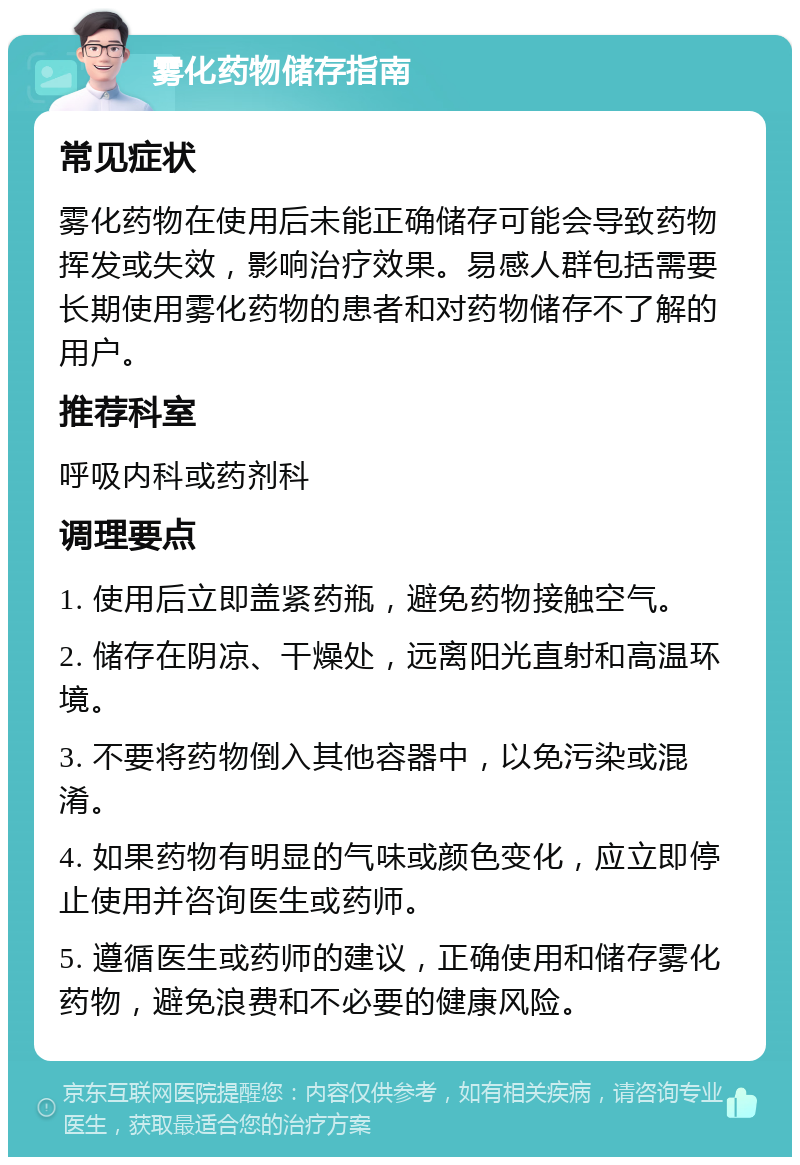 雾化药物储存指南 常见症状 雾化药物在使用后未能正确储存可能会导致药物挥发或失效，影响治疗效果。易感人群包括需要长期使用雾化药物的患者和对药物储存不了解的用户。 推荐科室 呼吸内科或药剂科 调理要点 1. 使用后立即盖紧药瓶，避免药物接触空气。 2. 储存在阴凉、干燥处，远离阳光直射和高温环境。 3. 不要将药物倒入其他容器中，以免污染或混淆。 4. 如果药物有明显的气味或颜色变化，应立即停止使用并咨询医生或药师。 5. 遵循医生或药师的建议，正确使用和储存雾化药物，避免浪费和不必要的健康风险。