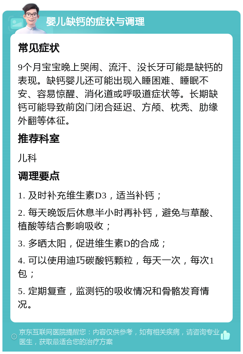 婴儿缺钙的症状与调理 常见症状 9个月宝宝晚上哭闹、流汗、没长牙可能是缺钙的表现。缺钙婴儿还可能出现入睡困难、睡眠不安、容易惊醒、消化道或呼吸道症状等。长期缺钙可能导致前囟门闭合延迟、方颅、枕秃、肋缘外翻等体征。 推荐科室 儿科 调理要点 1. 及时补充维生素D3，适当补钙； 2. 每天晚饭后休息半小时再补钙，避免与草酸、植酸等结合影响吸收； 3. 多晒太阳，促进维生素D的合成； 4. 可以使用迪巧碳酸钙颗粒，每天一次，每次1包； 5. 定期复查，监测钙的吸收情况和骨骼发育情况。