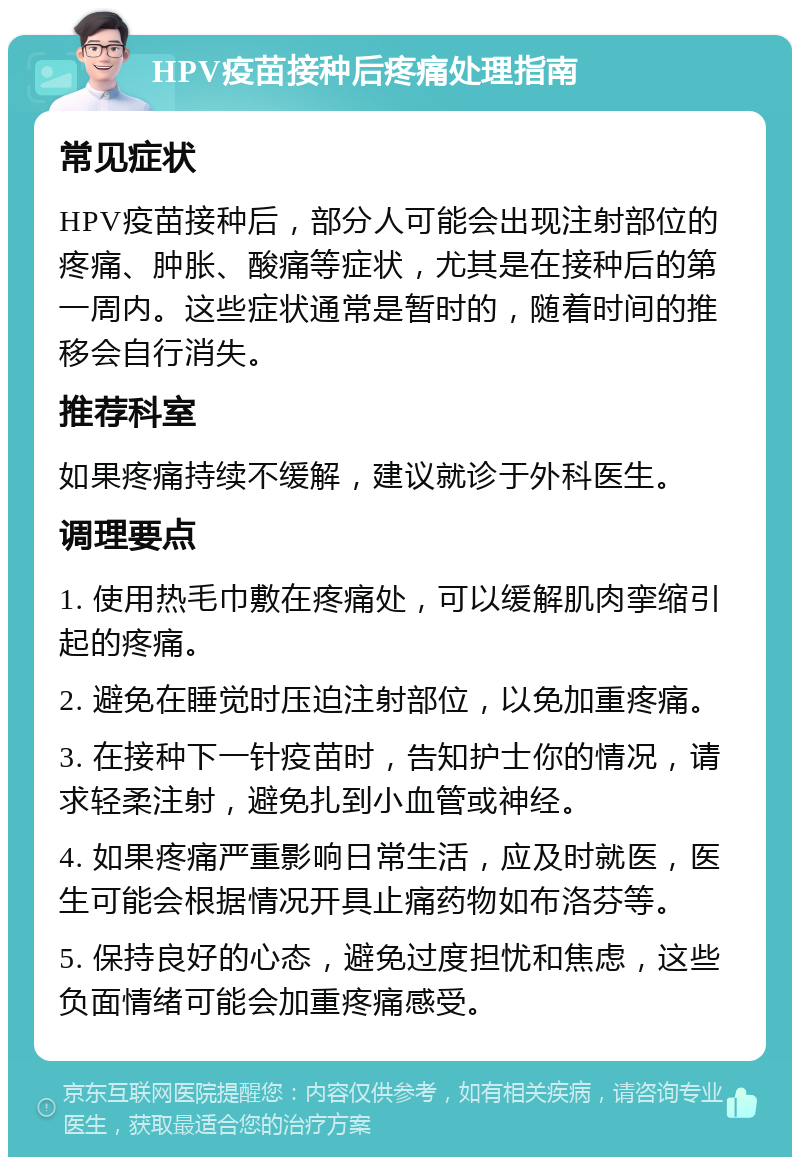 HPV疫苗接种后疼痛处理指南 常见症状 HPV疫苗接种后，部分人可能会出现注射部位的疼痛、肿胀、酸痛等症状，尤其是在接种后的第一周内。这些症状通常是暂时的，随着时间的推移会自行消失。 推荐科室 如果疼痛持续不缓解，建议就诊于外科医生。 调理要点 1. 使用热毛巾敷在疼痛处，可以缓解肌肉挛缩引起的疼痛。 2. 避免在睡觉时压迫注射部位，以免加重疼痛。 3. 在接种下一针疫苗时，告知护士你的情况，请求轻柔注射，避免扎到小血管或神经。 4. 如果疼痛严重影响日常生活，应及时就医，医生可能会根据情况开具止痛药物如布洛芬等。 5. 保持良好的心态，避免过度担忧和焦虑，这些负面情绪可能会加重疼痛感受。