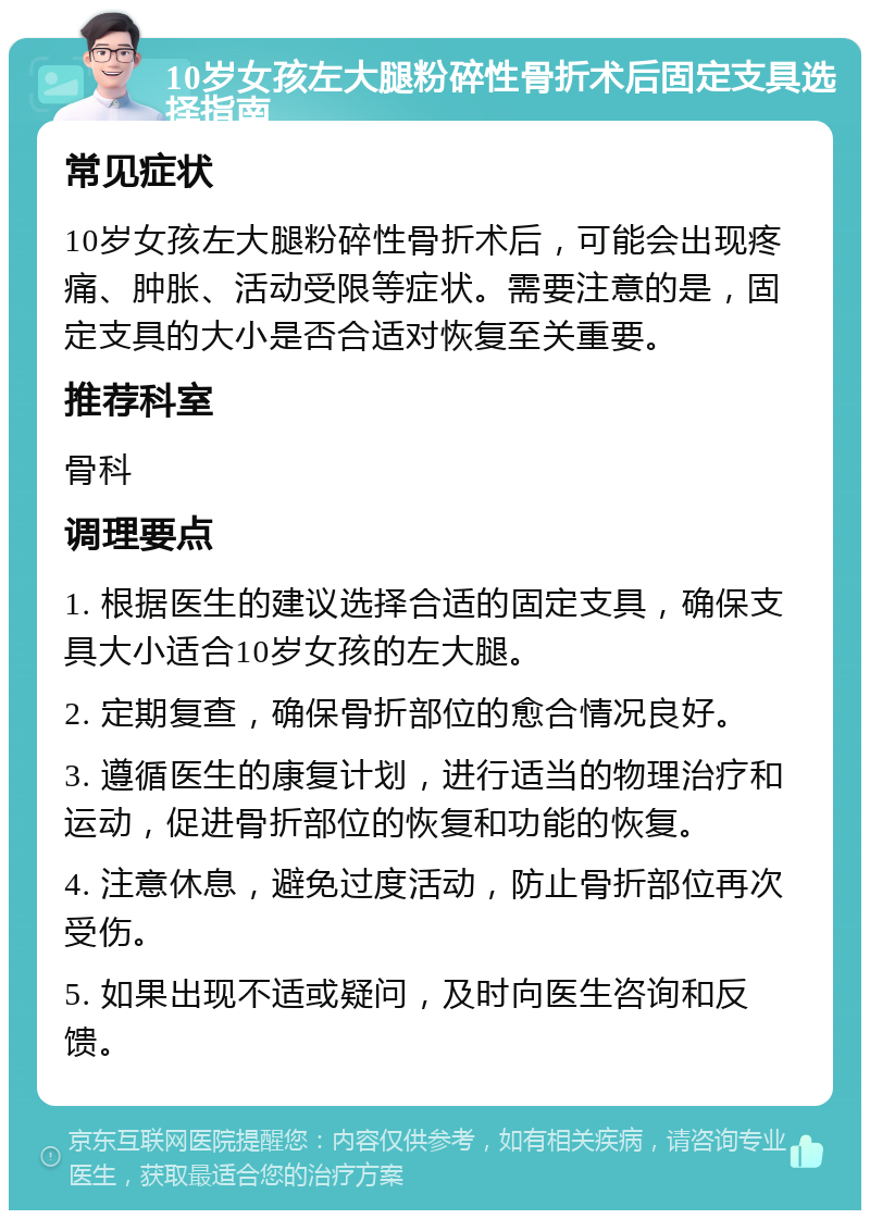 10岁女孩左大腿粉碎性骨折术后固定支具选择指南 常见症状 10岁女孩左大腿粉碎性骨折术后，可能会出现疼痛、肿胀、活动受限等症状。需要注意的是，固定支具的大小是否合适对恢复至关重要。 推荐科室 骨科 调理要点 1. 根据医生的建议选择合适的固定支具，确保支具大小适合10岁女孩的左大腿。 2. 定期复查，确保骨折部位的愈合情况良好。 3. 遵循医生的康复计划，进行适当的物理治疗和运动，促进骨折部位的恢复和功能的恢复。 4. 注意休息，避免过度活动，防止骨折部位再次受伤。 5. 如果出现不适或疑问，及时向医生咨询和反馈。