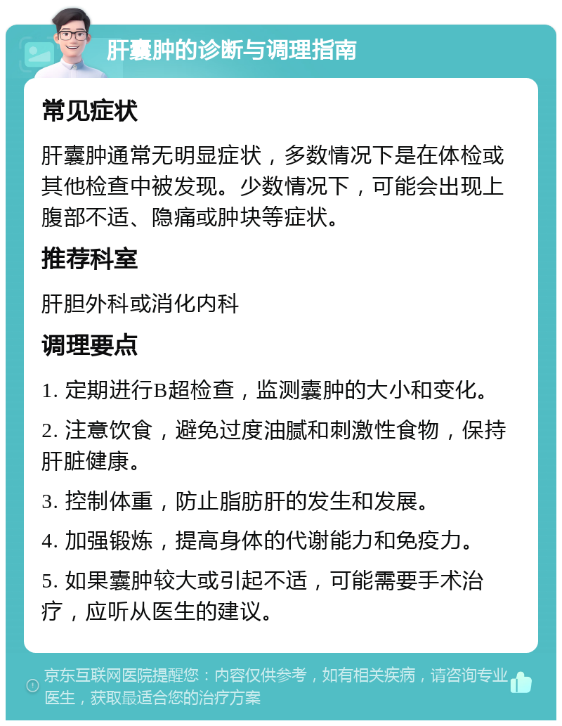 肝囊肿的诊断与调理指南 常见症状 肝囊肿通常无明显症状，多数情况下是在体检或其他检查中被发现。少数情况下，可能会出现上腹部不适、隐痛或肿块等症状。 推荐科室 肝胆外科或消化内科 调理要点 1. 定期进行B超检查，监测囊肿的大小和变化。 2. 注意饮食，避免过度油腻和刺激性食物，保持肝脏健康。 3. 控制体重，防止脂肪肝的发生和发展。 4. 加强锻炼，提高身体的代谢能力和免疫力。 5. 如果囊肿较大或引起不适，可能需要手术治疗，应听从医生的建议。