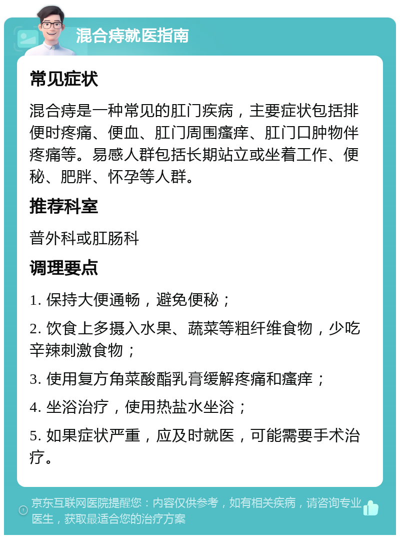 混合痔就医指南 常见症状 混合痔是一种常见的肛门疾病，主要症状包括排便时疼痛、便血、肛门周围瘙痒、肛门口肿物伴疼痛等。易感人群包括长期站立或坐着工作、便秘、肥胖、怀孕等人群。 推荐科室 普外科或肛肠科 调理要点 1. 保持大便通畅，避免便秘； 2. 饮食上多摄入水果、蔬菜等粗纤维食物，少吃辛辣刺激食物； 3. 使用复方角菜酸酯乳膏缓解疼痛和瘙痒； 4. 坐浴治疗，使用热盐水坐浴； 5. 如果症状严重，应及时就医，可能需要手术治疗。