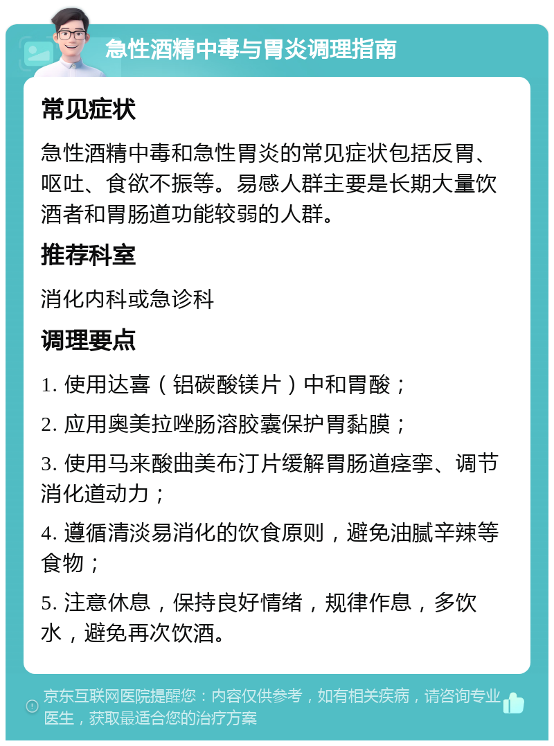 急性酒精中毒与胃炎调理指南 常见症状 急性酒精中毒和急性胃炎的常见症状包括反胃、呕吐、食欲不振等。易感人群主要是长期大量饮酒者和胃肠道功能较弱的人群。 推荐科室 消化内科或急诊科 调理要点 1. 使用达喜（铝碳酸镁片）中和胃酸； 2. 应用奥美拉唑肠溶胶囊保护胃黏膜； 3. 使用马来酸曲美布汀片缓解胃肠道痉挛、调节消化道动力； 4. 遵循清淡易消化的饮食原则，避免油腻辛辣等食物； 5. 注意休息，保持良好情绪，规律作息，多饮水，避免再次饮酒。