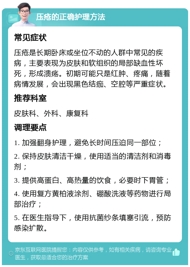 压疮的正确护理方法 常见症状 压疮是长期卧床或坐位不动的人群中常见的疾病，主要表现为皮肤和软组织的局部缺血性坏死，形成溃疡。初期可能只是红肿、疼痛，随着病情发展，会出现黑色结痂、空腔等严重症状。 推荐科室 皮肤科、外科、康复科 调理要点 1. 加强翻身护理，避免长时间压迫同一部位； 2. 保持皮肤清洁干燥，使用适当的清洁剂和消毒剂； 3. 提供高蛋白、高热量的饮食，必要时下胃管； 4. 使用复方黄柏液涂剂、硼酸洗液等药物进行局部治疗； 5. 在医生指导下，使用抗菌纱条填塞引流，预防感染扩散。