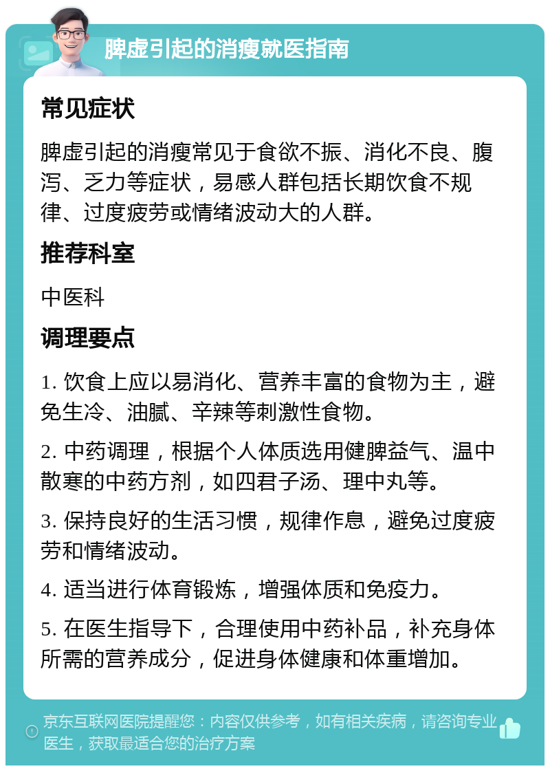 脾虚引起的消瘦就医指南 常见症状 脾虚引起的消瘦常见于食欲不振、消化不良、腹泻、乏力等症状，易感人群包括长期饮食不规律、过度疲劳或情绪波动大的人群。 推荐科室 中医科 调理要点 1. 饮食上应以易消化、营养丰富的食物为主，避免生冷、油腻、辛辣等刺激性食物。 2. 中药调理，根据个人体质选用健脾益气、温中散寒的中药方剂，如四君子汤、理中丸等。 3. 保持良好的生活习惯，规律作息，避免过度疲劳和情绪波动。 4. 适当进行体育锻炼，增强体质和免疫力。 5. 在医生指导下，合理使用中药补品，补充身体所需的营养成分，促进身体健康和体重增加。