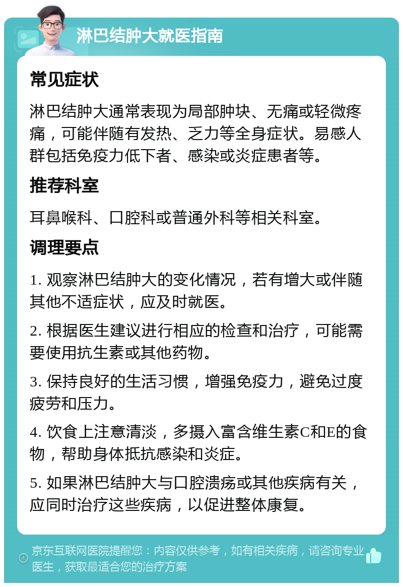 淋巴结肿大就医指南 常见症状 淋巴结肿大通常表现为局部肿块、无痛或轻微疼痛，可能伴随有发热、乏力等全身症状。易感人群包括免疫力低下者、感染或炎症患者等。 推荐科室 耳鼻喉科、口腔科或普通外科等相关科室。 调理要点 1. 观察淋巴结肿大的变化情况，若有增大或伴随其他不适症状，应及时就医。 2. 根据医生建议进行相应的检查和治疗，可能需要使用抗生素或其他药物。 3. 保持良好的生活习惯，增强免疫力，避免过度疲劳和压力。 4. 饮食上注意清淡，多摄入富含维生素C和E的食物，帮助身体抵抗感染和炎症。 5. 如果淋巴结肿大与口腔溃疡或其他疾病有关，应同时治疗这些疾病，以促进整体康复。