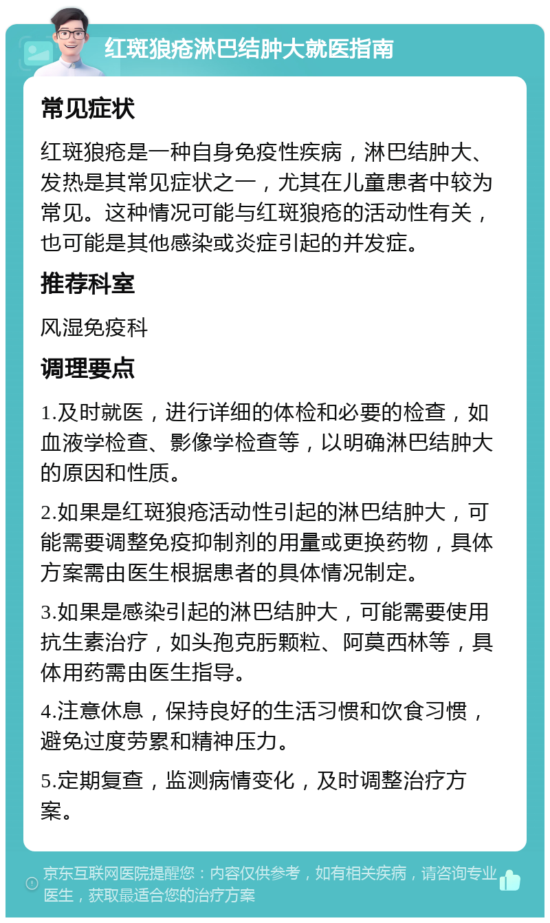 红斑狼疮淋巴结肿大就医指南 常见症状 红斑狼疮是一种自身免疫性疾病，淋巴结肿大、发热是其常见症状之一，尤其在儿童患者中较为常见。这种情况可能与红斑狼疮的活动性有关，也可能是其他感染或炎症引起的并发症。 推荐科室 风湿免疫科 调理要点 1.及时就医，进行详细的体检和必要的检查，如血液学检查、影像学检查等，以明确淋巴结肿大的原因和性质。 2.如果是红斑狼疮活动性引起的淋巴结肿大，可能需要调整免疫抑制剂的用量或更换药物，具体方案需由医生根据患者的具体情况制定。 3.如果是感染引起的淋巴结肿大，可能需要使用抗生素治疗，如头孢克肟颗粒、阿莫西林等，具体用药需由医生指导。 4.注意休息，保持良好的生活习惯和饮食习惯，避免过度劳累和精神压力。 5.定期复查，监测病情变化，及时调整治疗方案。