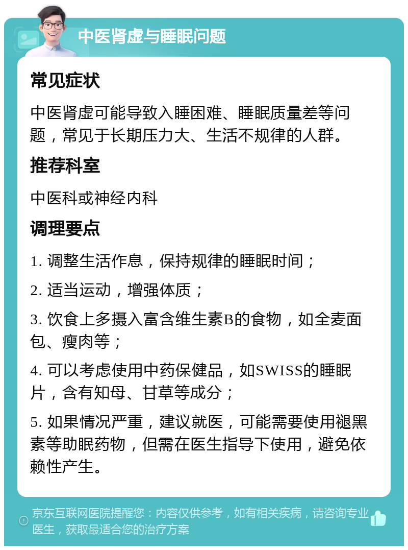 中医肾虚与睡眠问题 常见症状 中医肾虚可能导致入睡困难、睡眠质量差等问题，常见于长期压力大、生活不规律的人群。 推荐科室 中医科或神经内科 调理要点 1. 调整生活作息，保持规律的睡眠时间； 2. 适当运动，增强体质； 3. 饮食上多摄入富含维生素B的食物，如全麦面包、瘦肉等； 4. 可以考虑使用中药保健品，如SWISS的睡眠片，含有知母、甘草等成分； 5. 如果情况严重，建议就医，可能需要使用褪黑素等助眠药物，但需在医生指导下使用，避免依赖性产生。