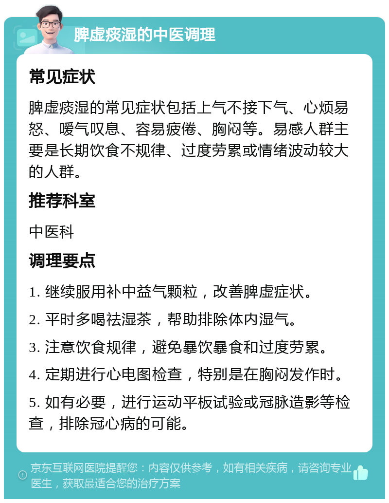 脾虚痰湿的中医调理 常见症状 脾虚痰湿的常见症状包括上气不接下气、心烦易怒、嗳气叹息、容易疲倦、胸闷等。易感人群主要是长期饮食不规律、过度劳累或情绪波动较大的人群。 推荐科室 中医科 调理要点 1. 继续服用补中益气颗粒，改善脾虚症状。 2. 平时多喝祛湿茶，帮助排除体内湿气。 3. 注意饮食规律，避免暴饮暴食和过度劳累。 4. 定期进行心电图检查，特别是在胸闷发作时。 5. 如有必要，进行运动平板试验或冠脉造影等检查，排除冠心病的可能。