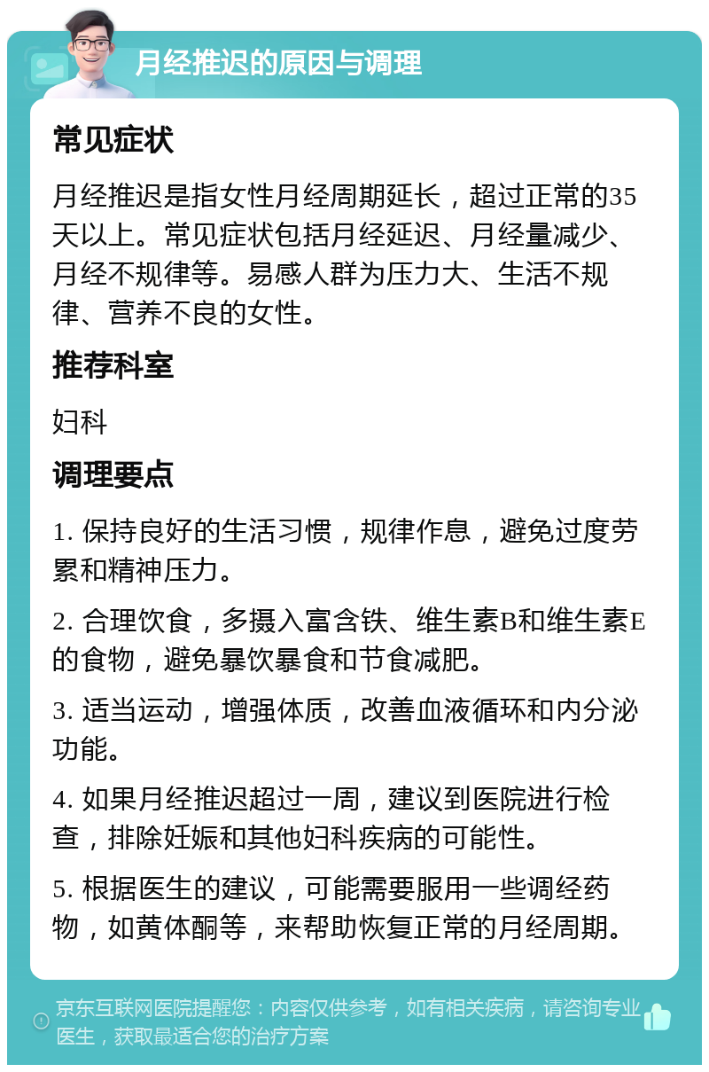 月经推迟的原因与调理 常见症状 月经推迟是指女性月经周期延长，超过正常的35天以上。常见症状包括月经延迟、月经量减少、月经不规律等。易感人群为压力大、生活不规律、营养不良的女性。 推荐科室 妇科 调理要点 1. 保持良好的生活习惯，规律作息，避免过度劳累和精神压力。 2. 合理饮食，多摄入富含铁、维生素B和维生素E的食物，避免暴饮暴食和节食减肥。 3. 适当运动，增强体质，改善血液循环和内分泌功能。 4. 如果月经推迟超过一周，建议到医院进行检查，排除妊娠和其他妇科疾病的可能性。 5. 根据医生的建议，可能需要服用一些调经药物，如黄体酮等，来帮助恢复正常的月经周期。