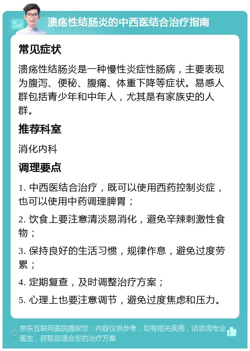 溃疡性结肠炎的中西医结合治疗指南 常见症状 溃疡性结肠炎是一种慢性炎症性肠病，主要表现为腹泻、便秘、腹痛、体重下降等症状。易感人群包括青少年和中年人，尤其是有家族史的人群。 推荐科室 消化内科 调理要点 1. 中西医结合治疗，既可以使用西药控制炎症，也可以使用中药调理脾胃； 2. 饮食上要注意清淡易消化，避免辛辣刺激性食物； 3. 保持良好的生活习惯，规律作息，避免过度劳累； 4. 定期复查，及时调整治疗方案； 5. 心理上也要注意调节，避免过度焦虑和压力。