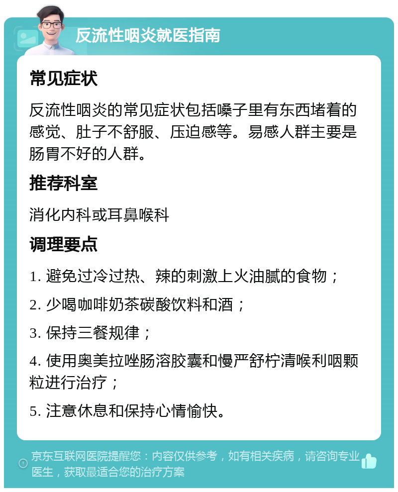 反流性咽炎就医指南 常见症状 反流性咽炎的常见症状包括嗓子里有东西堵着的感觉、肚子不舒服、压迫感等。易感人群主要是肠胃不好的人群。 推荐科室 消化内科或耳鼻喉科 调理要点 1. 避免过冷过热、辣的刺激上火油腻的食物； 2. 少喝咖啡奶茶碳酸饮料和酒； 3. 保持三餐规律； 4. 使用奥美拉唑肠溶胶囊和慢严舒柠清喉利咽颗粒进行治疗； 5. 注意休息和保持心情愉快。