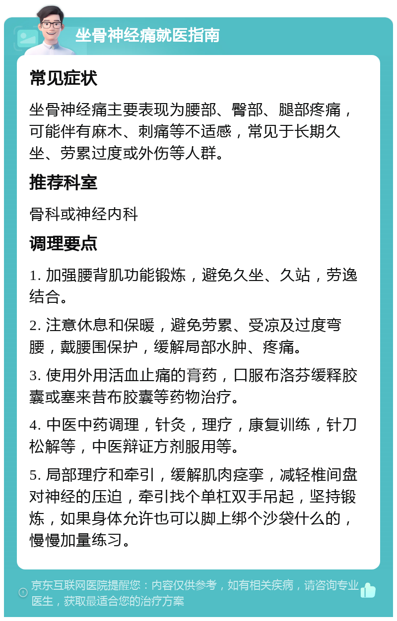 坐骨神经痛就医指南 常见症状 坐骨神经痛主要表现为腰部、臀部、腿部疼痛，可能伴有麻木、刺痛等不适感，常见于长期久坐、劳累过度或外伤等人群。 推荐科室 骨科或神经内科 调理要点 1. 加强腰背肌功能锻炼，避免久坐、久站，劳逸结合。 2. 注意休息和保暖，避免劳累、受凉及过度弯腰，戴腰围保护，缓解局部水肿、疼痛。 3. 使用外用活血止痛的膏药，口服布洛芬缓释胶囊或塞来昔布胶囊等药物治疗。 4. 中医中药调理，针灸，理疗，康复训练，针刀松解等，中医辩证方剂服用等。 5. 局部理疗和牵引，缓解肌肉痉挛，减轻椎间盘对神经的压迫，牵引找个单杠双手吊起，坚持锻炼，如果身体允许也可以脚上绑个沙袋什么的，慢慢加量练习。