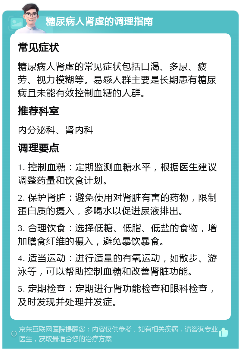 糖尿病人肾虚的调理指南 常见症状 糖尿病人肾虚的常见症状包括口渴、多尿、疲劳、视力模糊等。易感人群主要是长期患有糖尿病且未能有效控制血糖的人群。 推荐科室 内分泌科、肾内科 调理要点 1. 控制血糖：定期监测血糖水平，根据医生建议调整药量和饮食计划。 2. 保护肾脏：避免使用对肾脏有害的药物，限制蛋白质的摄入，多喝水以促进尿液排出。 3. 合理饮食：选择低糖、低脂、低盐的食物，增加膳食纤维的摄入，避免暴饮暴食。 4. 适当运动：进行适量的有氧运动，如散步、游泳等，可以帮助控制血糖和改善肾脏功能。 5. 定期检查：定期进行肾功能检查和眼科检查，及时发现并处理并发症。