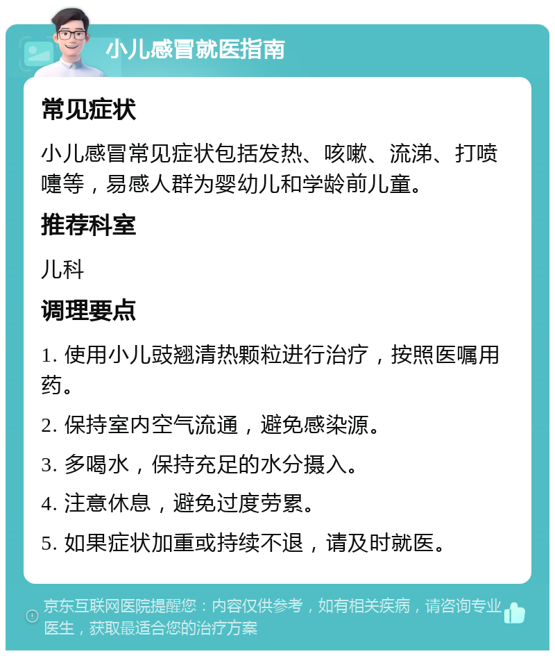 小儿感冒就医指南 常见症状 小儿感冒常见症状包括发热、咳嗽、流涕、打喷嚏等，易感人群为婴幼儿和学龄前儿童。 推荐科室 儿科 调理要点 1. 使用小儿豉翘清热颗粒进行治疗，按照医嘱用药。 2. 保持室内空气流通，避免感染源。 3. 多喝水，保持充足的水分摄入。 4. 注意休息，避免过度劳累。 5. 如果症状加重或持续不退，请及时就医。