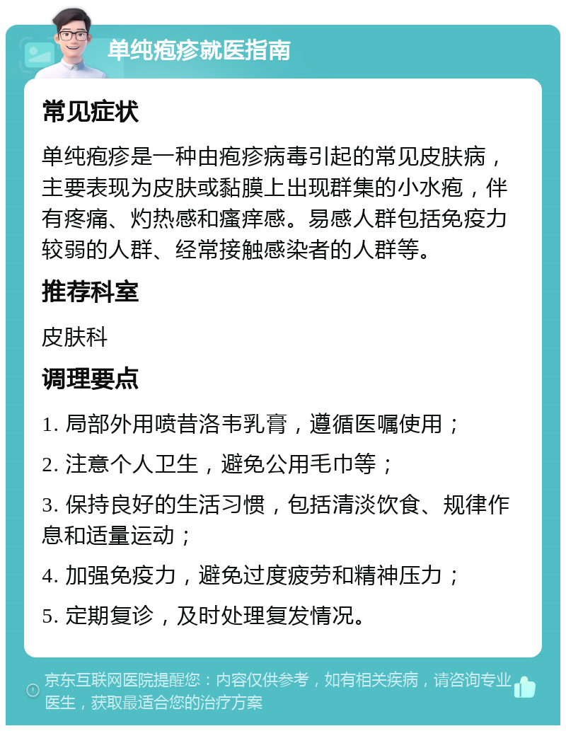 单纯疱疹就医指南 常见症状 单纯疱疹是一种由疱疹病毒引起的常见皮肤病，主要表现为皮肤或黏膜上出现群集的小水疱，伴有疼痛、灼热感和瘙痒感。易感人群包括免疫力较弱的人群、经常接触感染者的人群等。 推荐科室 皮肤科 调理要点 1. 局部外用喷昔洛韦乳膏，遵循医嘱使用； 2. 注意个人卫生，避免公用毛巾等； 3. 保持良好的生活习惯，包括清淡饮食、规律作息和适量运动； 4. 加强免疫力，避免过度疲劳和精神压力； 5. 定期复诊，及时处理复发情况。