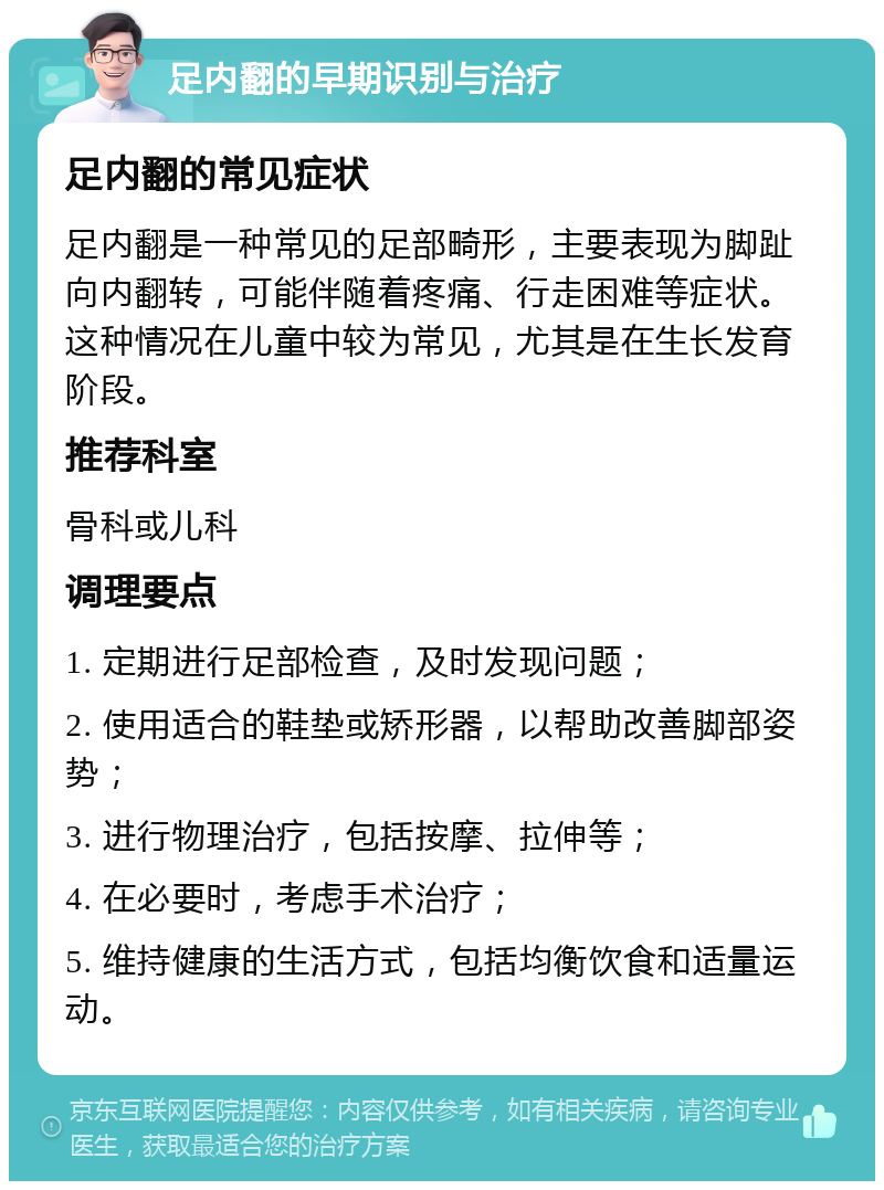 足内翻的早期识别与治疗 足内翻的常见症状 足内翻是一种常见的足部畸形，主要表现为脚趾向内翻转，可能伴随着疼痛、行走困难等症状。这种情况在儿童中较为常见，尤其是在生长发育阶段。 推荐科室 骨科或儿科 调理要点 1. 定期进行足部检查，及时发现问题； 2. 使用适合的鞋垫或矫形器，以帮助改善脚部姿势； 3. 进行物理治疗，包括按摩、拉伸等； 4. 在必要时，考虑手术治疗； 5. 维持健康的生活方式，包括均衡饮食和适量运动。