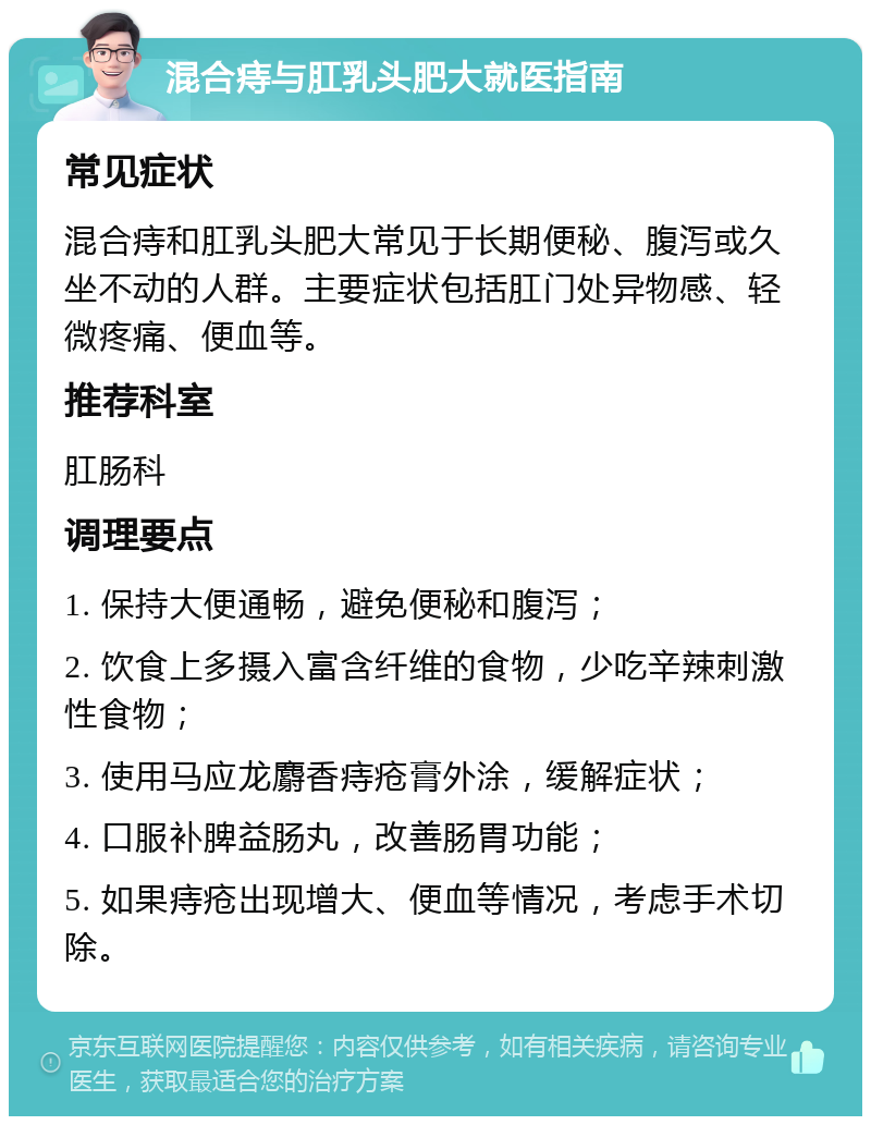 混合痔与肛乳头肥大就医指南 常见症状 混合痔和肛乳头肥大常见于长期便秘、腹泻或久坐不动的人群。主要症状包括肛门处异物感、轻微疼痛、便血等。 推荐科室 肛肠科 调理要点 1. 保持大便通畅，避免便秘和腹泻； 2. 饮食上多摄入富含纤维的食物，少吃辛辣刺激性食物； 3. 使用马应龙麝香痔疮膏外涂，缓解症状； 4. 口服补脾益肠丸，改善肠胃功能； 5. 如果痔疮出现增大、便血等情况，考虑手术切除。