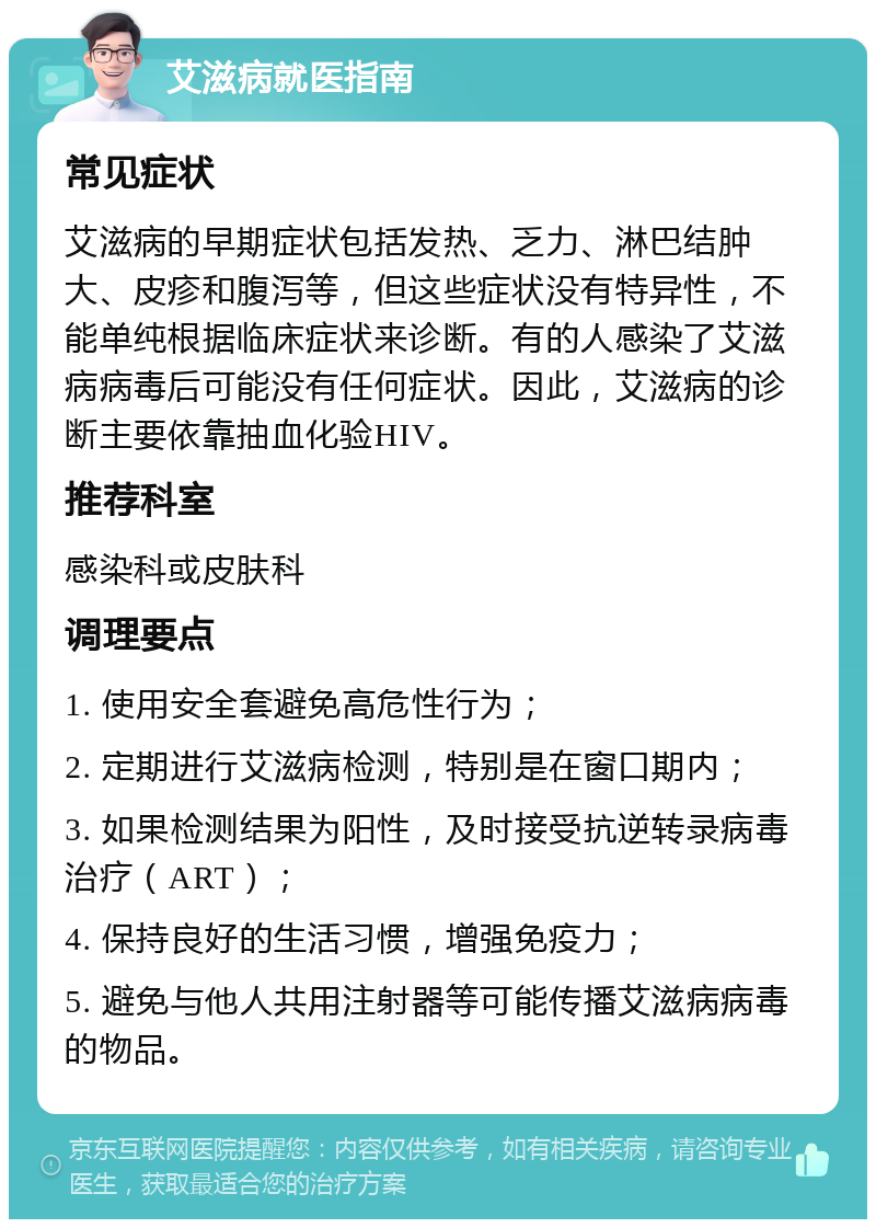 艾滋病就医指南 常见症状 艾滋病的早期症状包括发热、乏力、淋巴结肿大、皮疹和腹泻等，但这些症状没有特异性，不能单纯根据临床症状来诊断。有的人感染了艾滋病病毒后可能没有任何症状。因此，艾滋病的诊断主要依靠抽血化验HIV。 推荐科室 感染科或皮肤科 调理要点 1. 使用安全套避免高危性行为； 2. 定期进行艾滋病检测，特别是在窗口期内； 3. 如果检测结果为阳性，及时接受抗逆转录病毒治疗（ART）； 4. 保持良好的生活习惯，增强免疫力； 5. 避免与他人共用注射器等可能传播艾滋病病毒的物品。