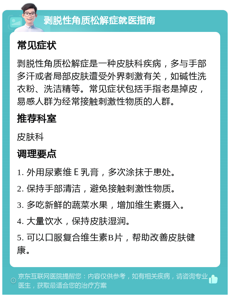 剥脱性角质松解症就医指南 常见症状 剥脱性角质松解症是一种皮肤科疾病，多与手部多汗或者局部皮肤遭受外界刺激有关，如碱性洗衣粉、洗洁精等。常见症状包括手指老是掉皮，易感人群为经常接触刺激性物质的人群。 推荐科室 皮肤科 调理要点 1. 外用尿素维Ｅ乳膏，多次涂抹于患处。 2. 保持手部清洁，避免接触刺激性物质。 3. 多吃新鲜的蔬菜水果，增加维生素摄入。 4. 大量饮水，保持皮肤湿润。 5. 可以口服复合维生素B片，帮助改善皮肤健康。