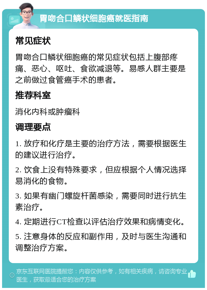 胃吻合口鳞状细胞癌就医指南 常见症状 胃吻合口鳞状细胞癌的常见症状包括上腹部疼痛、恶心、呕吐、食欲减退等。易感人群主要是之前做过食管癌手术的患者。 推荐科室 消化内科或肿瘤科 调理要点 1. 放疗和化疗是主要的治疗方法，需要根据医生的建议进行治疗。 2. 饮食上没有特殊要求，但应根据个人情况选择易消化的食物。 3. 如果有幽门螺旋杆菌感染，需要同时进行抗生素治疗。 4. 定期进行CT检查以评估治疗效果和病情变化。 5. 注意身体的反应和副作用，及时与医生沟通和调整治疗方案。