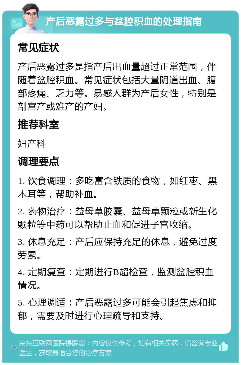 产后恶露过多与盆腔积血的处理指南 常见症状 产后恶露过多是指产后出血量超过正常范围，伴随着盆腔积血。常见症状包括大量阴道出血、腹部疼痛、乏力等。易感人群为产后女性，特别是剖宫产或难产的产妇。 推荐科室 妇产科 调理要点 1. 饮食调理：多吃富含铁质的食物，如红枣、黑木耳等，帮助补血。 2. 药物治疗：益母草胶囊、益母草颗粒或新生化颗粒等中药可以帮助止血和促进子宫收缩。 3. 休息充足：产后应保持充足的休息，避免过度劳累。 4. 定期复查：定期进行B超检查，监测盆腔积血情况。 5. 心理调适：产后恶露过多可能会引起焦虑和抑郁，需要及时进行心理疏导和支持。