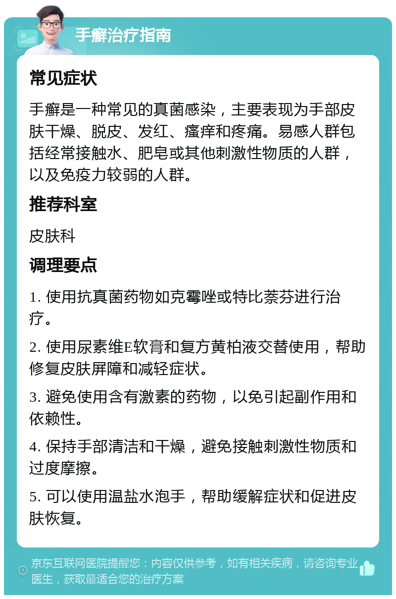 手癣治疗指南 常见症状 手癣是一种常见的真菌感染，主要表现为手部皮肤干燥、脱皮、发红、瘙痒和疼痛。易感人群包括经常接触水、肥皂或其他刺激性物质的人群，以及免疫力较弱的人群。 推荐科室 皮肤科 调理要点 1. 使用抗真菌药物如克霉唑或特比萘芬进行治疗。 2. 使用尿素维E软膏和复方黄柏液交替使用，帮助修复皮肤屏障和减轻症状。 3. 避免使用含有激素的药物，以免引起副作用和依赖性。 4. 保持手部清洁和干燥，避免接触刺激性物质和过度摩擦。 5. 可以使用温盐水泡手，帮助缓解症状和促进皮肤恢复。