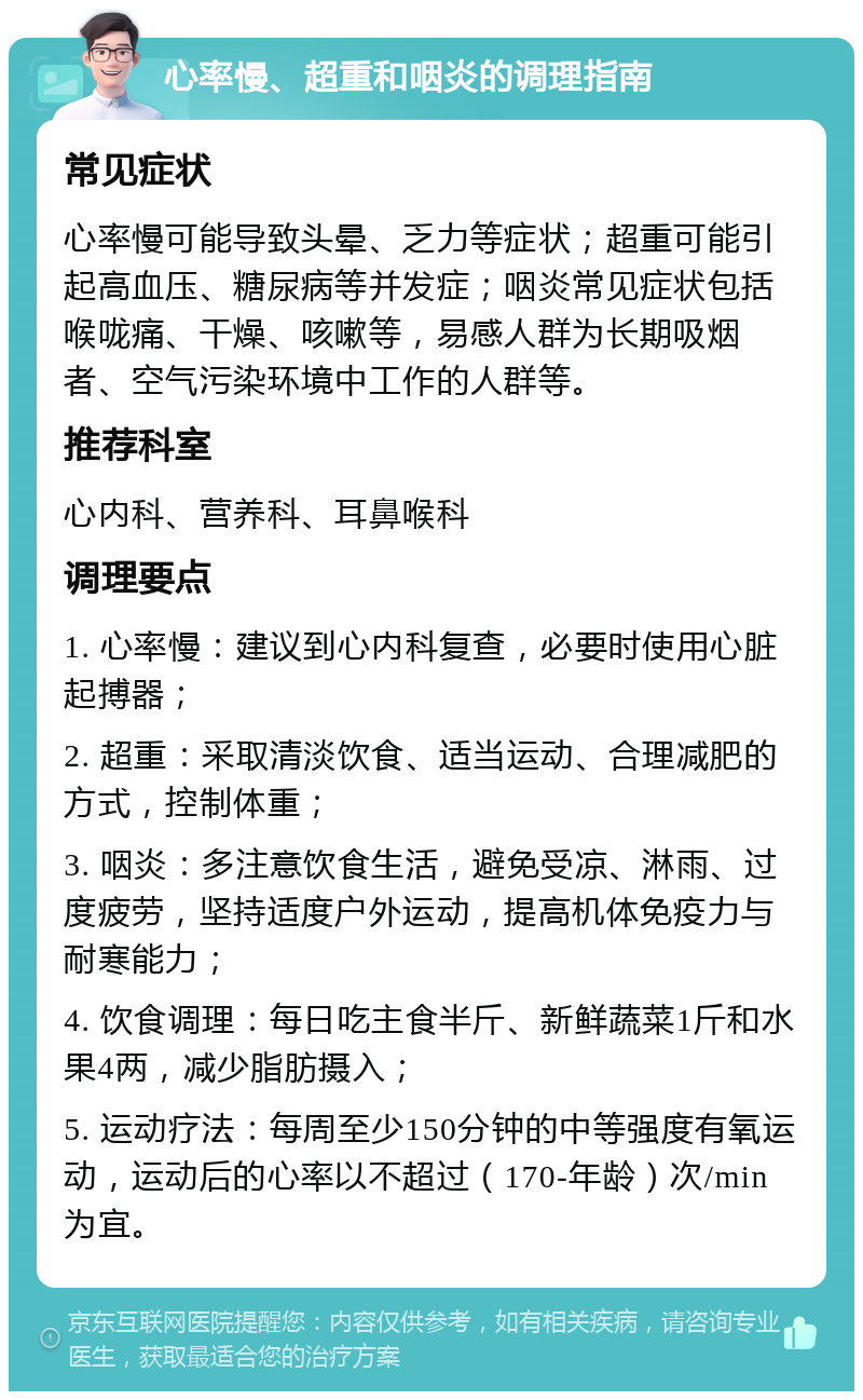 心率慢、超重和咽炎的调理指南 常见症状 心率慢可能导致头晕、乏力等症状；超重可能引起高血压、糖尿病等并发症；咽炎常见症状包括喉咙痛、干燥、咳嗽等，易感人群为长期吸烟者、空气污染环境中工作的人群等。 推荐科室 心内科、营养科、耳鼻喉科 调理要点 1. 心率慢：建议到心内科复查，必要时使用心脏起搏器； 2. 超重：采取清淡饮食、适当运动、合理减肥的方式，控制体重； 3. 咽炎：多注意饮食生活，避免受凉、淋雨、过度疲劳，坚持适度户外运动，提高机体免疫力与耐寒能力； 4. 饮食调理：每日吃主食半斤、新鲜蔬菜1斤和水果4两，减少脂肪摄入； 5. 运动疗法：每周至少150分钟的中等强度有氧运动，运动后的心率以不超过（170-年龄）次/min为宜。