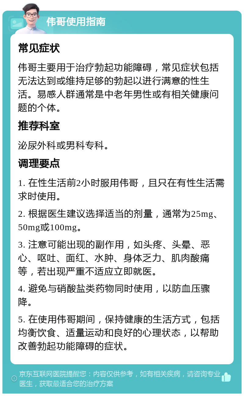 伟哥使用指南 常见症状 伟哥主要用于治疗勃起功能障碍，常见症状包括无法达到或维持足够的勃起以进行满意的性生活。易感人群通常是中老年男性或有相关健康问题的个体。 推荐科室 泌尿外科或男科专科。 调理要点 1. 在性生活前2小时服用伟哥，且只在有性生活需求时使用。 2. 根据医生建议选择适当的剂量，通常为25mg、50mg或100mg。 3. 注意可能出现的副作用，如头疼、头晕、恶心、呕吐、面红、水肿、身体乏力、肌肉酸痛等，若出现严重不适应立即就医。 4. 避免与硝酸盐类药物同时使用，以防血压骤降。 5. 在使用伟哥期间，保持健康的生活方式，包括均衡饮食、适量运动和良好的心理状态，以帮助改善勃起功能障碍的症状。