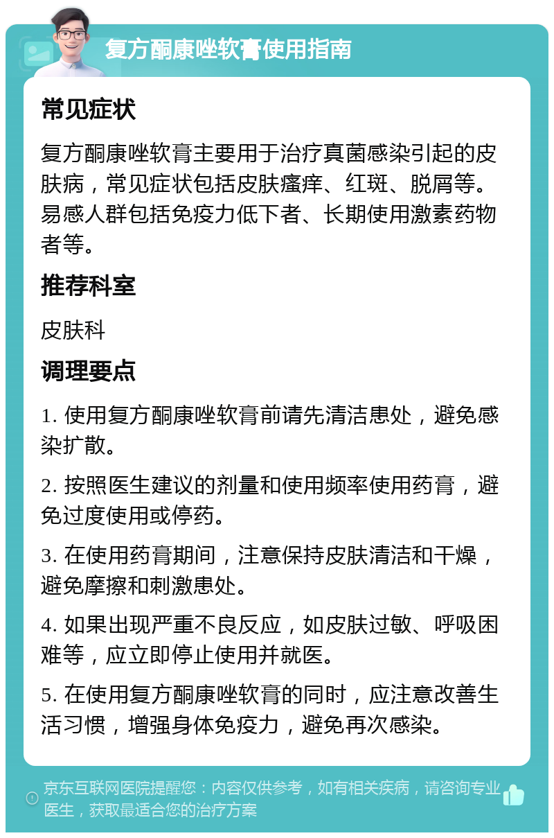 复方酮康唑软膏使用指南 常见症状 复方酮康唑软膏主要用于治疗真菌感染引起的皮肤病，常见症状包括皮肤瘙痒、红斑、脱屑等。易感人群包括免疫力低下者、长期使用激素药物者等。 推荐科室 皮肤科 调理要点 1. 使用复方酮康唑软膏前请先清洁患处，避免感染扩散。 2. 按照医生建议的剂量和使用频率使用药膏，避免过度使用或停药。 3. 在使用药膏期间，注意保持皮肤清洁和干燥，避免摩擦和刺激患处。 4. 如果出现严重不良反应，如皮肤过敏、呼吸困难等，应立即停止使用并就医。 5. 在使用复方酮康唑软膏的同时，应注意改善生活习惯，增强身体免疫力，避免再次感染。