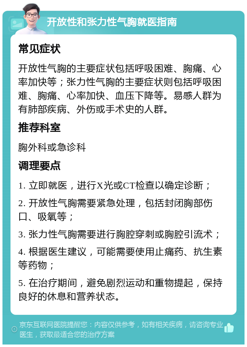 开放性和张力性气胸就医指南 常见症状 开放性气胸的主要症状包括呼吸困难、胸痛、心率加快等；张力性气胸的主要症状则包括呼吸困难、胸痛、心率加快、血压下降等。易感人群为有肺部疾病、外伤或手术史的人群。 推荐科室 胸外科或急诊科 调理要点 1. 立即就医，进行X光或CT检查以确定诊断； 2. 开放性气胸需要紧急处理，包括封闭胸部伤口、吸氧等； 3. 张力性气胸需要进行胸腔穿刺或胸腔引流术； 4. 根据医生建议，可能需要使用止痛药、抗生素等药物； 5. 在治疗期间，避免剧烈运动和重物提起，保持良好的休息和营养状态。