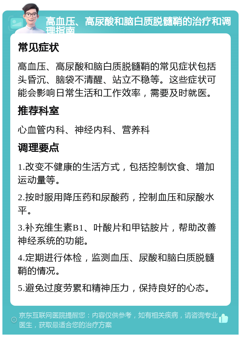 高血压、高尿酸和脑白质脱髓鞘的治疗和调理指南 常见症状 高血压、高尿酸和脑白质脱髓鞘的常见症状包括头昏沉、脑袋不清醒、站立不稳等。这些症状可能会影响日常生活和工作效率，需要及时就医。 推荐科室 心血管内科、神经内科、营养科 调理要点 1.改变不健康的生活方式，包括控制饮食、增加运动量等。 2.按时服用降压药和尿酸药，控制血压和尿酸水平。 3.补充维生素B1、叶酸片和甲钴胺片，帮助改善神经系统的功能。 4.定期进行体检，监测血压、尿酸和脑白质脱髓鞘的情况。 5.避免过度劳累和精神压力，保持良好的心态。