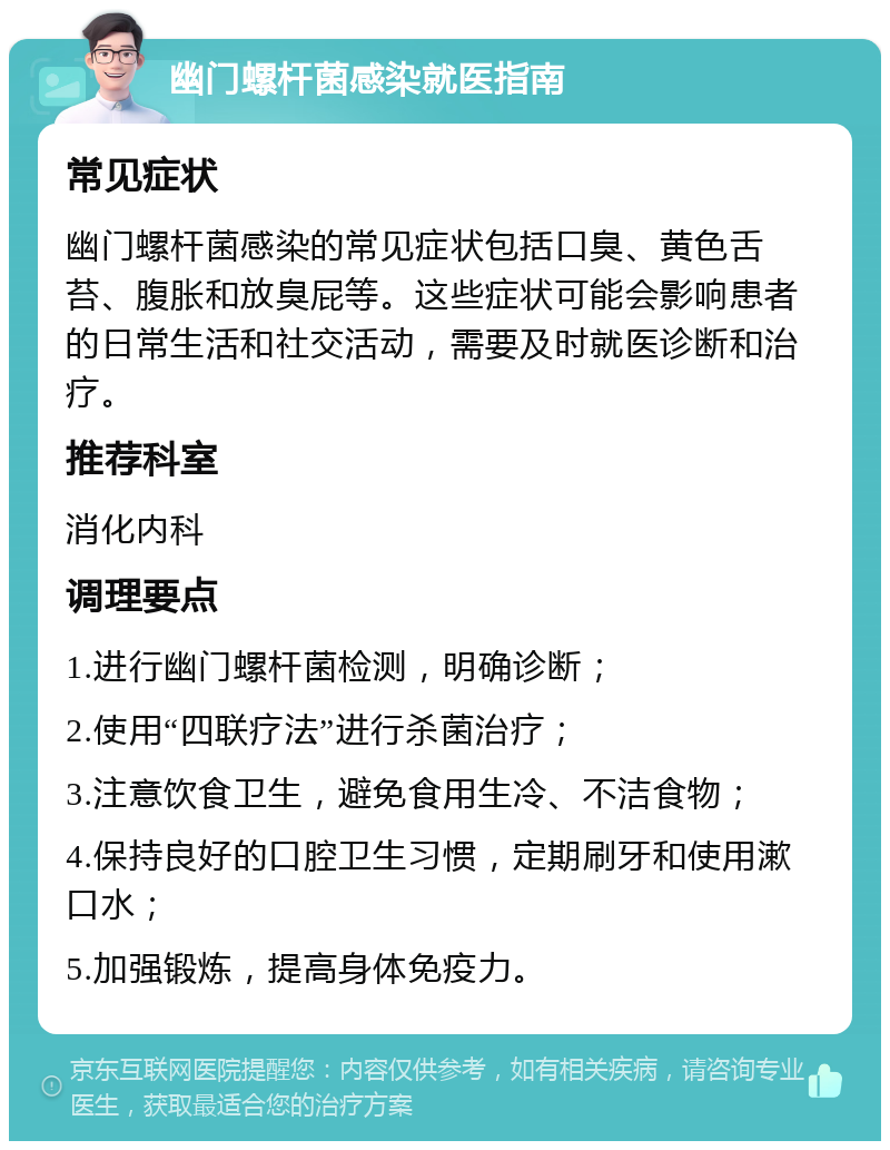 幽门螺杆菌感染就医指南 常见症状 幽门螺杆菌感染的常见症状包括口臭、黄色舌苔、腹胀和放臭屁等。这些症状可能会影响患者的日常生活和社交活动，需要及时就医诊断和治疗。 推荐科室 消化内科 调理要点 1.进行幽门螺杆菌检测，明确诊断； 2.使用“四联疗法”进行杀菌治疗； 3.注意饮食卫生，避免食用生冷、不洁食物； 4.保持良好的口腔卫生习惯，定期刷牙和使用漱口水； 5.加强锻炼，提高身体免疫力。