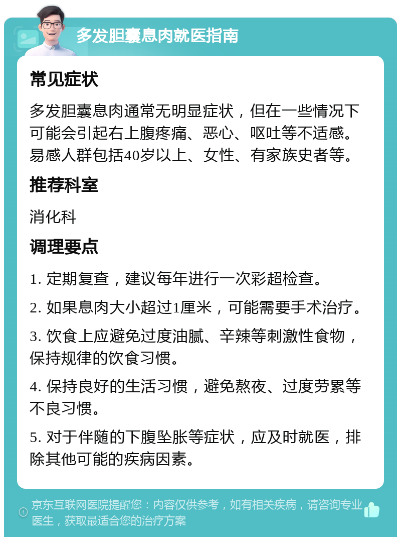 多发胆囊息肉就医指南 常见症状 多发胆囊息肉通常无明显症状，但在一些情况下可能会引起右上腹疼痛、恶心、呕吐等不适感。易感人群包括40岁以上、女性、有家族史者等。 推荐科室 消化科 调理要点 1. 定期复查，建议每年进行一次彩超检查。 2. 如果息肉大小超过1厘米，可能需要手术治疗。 3. 饮食上应避免过度油腻、辛辣等刺激性食物，保持规律的饮食习惯。 4. 保持良好的生活习惯，避免熬夜、过度劳累等不良习惯。 5. 对于伴随的下腹坠胀等症状，应及时就医，排除其他可能的疾病因素。