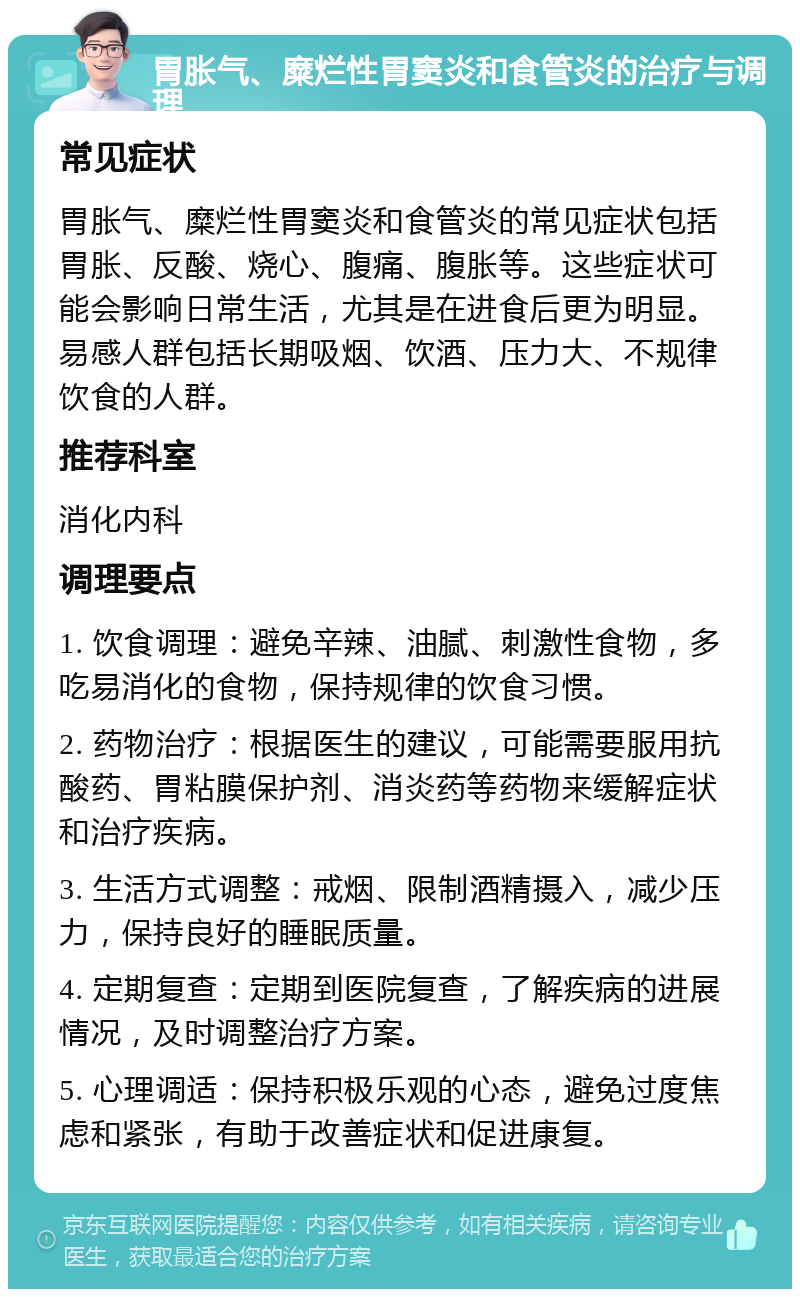 胃胀气、糜烂性胃窦炎和食管炎的治疗与调理 常见症状 胃胀气、糜烂性胃窦炎和食管炎的常见症状包括胃胀、反酸、烧心、腹痛、腹胀等。这些症状可能会影响日常生活，尤其是在进食后更为明显。易感人群包括长期吸烟、饮酒、压力大、不规律饮食的人群。 推荐科室 消化内科 调理要点 1. 饮食调理：避免辛辣、油腻、刺激性食物，多吃易消化的食物，保持规律的饮食习惯。 2. 药物治疗：根据医生的建议，可能需要服用抗酸药、胃粘膜保护剂、消炎药等药物来缓解症状和治疗疾病。 3. 生活方式调整：戒烟、限制酒精摄入，减少压力，保持良好的睡眠质量。 4. 定期复查：定期到医院复查，了解疾病的进展情况，及时调整治疗方案。 5. 心理调适：保持积极乐观的心态，避免过度焦虑和紧张，有助于改善症状和促进康复。