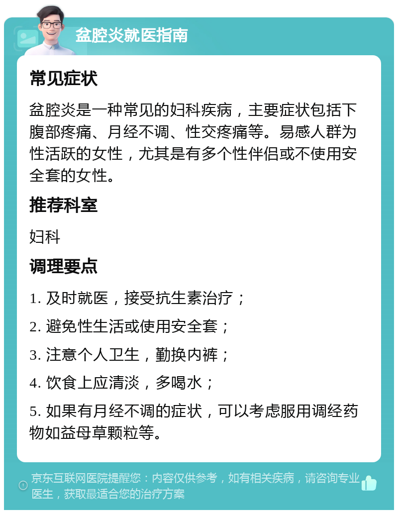 盆腔炎就医指南 常见症状 盆腔炎是一种常见的妇科疾病，主要症状包括下腹部疼痛、月经不调、性交疼痛等。易感人群为性活跃的女性，尤其是有多个性伴侣或不使用安全套的女性。 推荐科室 妇科 调理要点 1. 及时就医，接受抗生素治疗； 2. 避免性生活或使用安全套； 3. 注意个人卫生，勤换内裤； 4. 饮食上应清淡，多喝水； 5. 如果有月经不调的症状，可以考虑服用调经药物如益母草颗粒等。