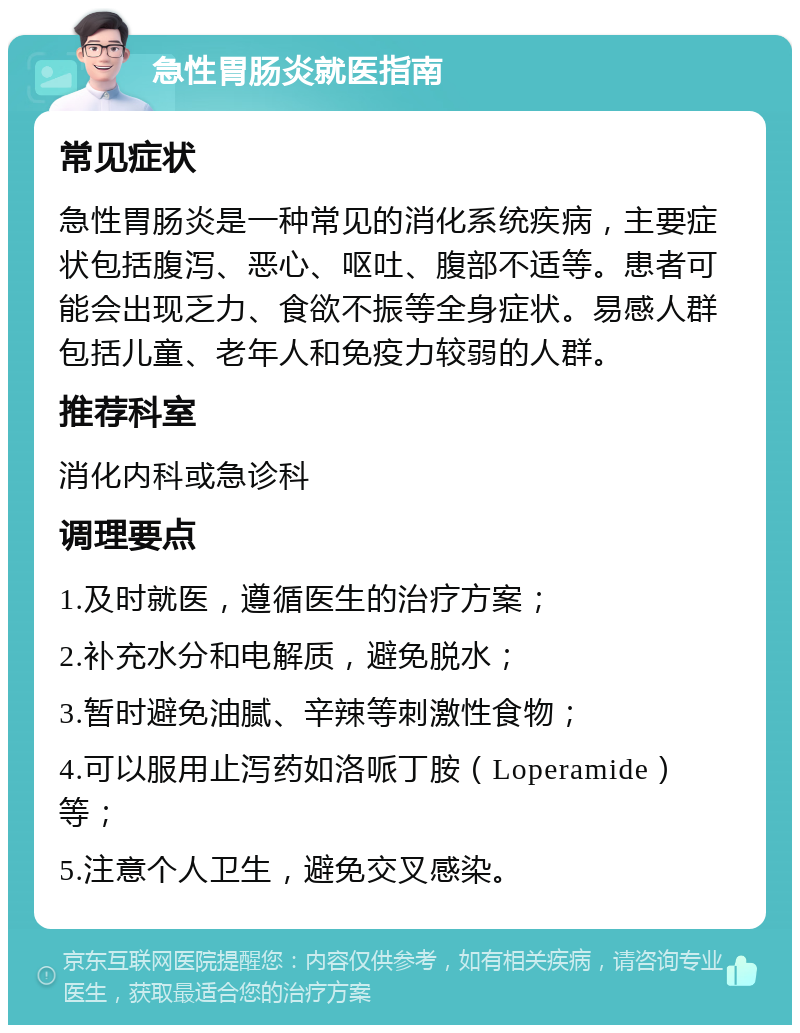 急性胃肠炎就医指南 常见症状 急性胃肠炎是一种常见的消化系统疾病，主要症状包括腹泻、恶心、呕吐、腹部不适等。患者可能会出现乏力、食欲不振等全身症状。易感人群包括儿童、老年人和免疫力较弱的人群。 推荐科室 消化内科或急诊科 调理要点 1.及时就医，遵循医生的治疗方案； 2.补充水分和电解质，避免脱水； 3.暂时避免油腻、辛辣等刺激性食物； 4.可以服用止泻药如洛哌丁胺（Loperamide）等； 5.注意个人卫生，避免交叉感染。