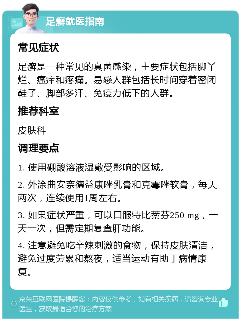 足癣就医指南 常见症状 足癣是一种常见的真菌感染，主要症状包括脚丫烂、瘙痒和疼痛。易感人群包括长时间穿着密闭鞋子、脚部多汗、免疫力低下的人群。 推荐科室 皮肤科 调理要点 1. 使用硼酸溶液湿敷受影响的区域。 2. 外涂曲安奈德益康唑乳膏和克霉唑软膏，每天两次，连续使用1周左右。 3. 如果症状严重，可以口服特比萘芬250 mg，一天一次，但需定期复查肝功能。 4. 注意避免吃辛辣刺激的食物，保持皮肤清洁，避免过度劳累和熬夜，适当运动有助于病情康复。