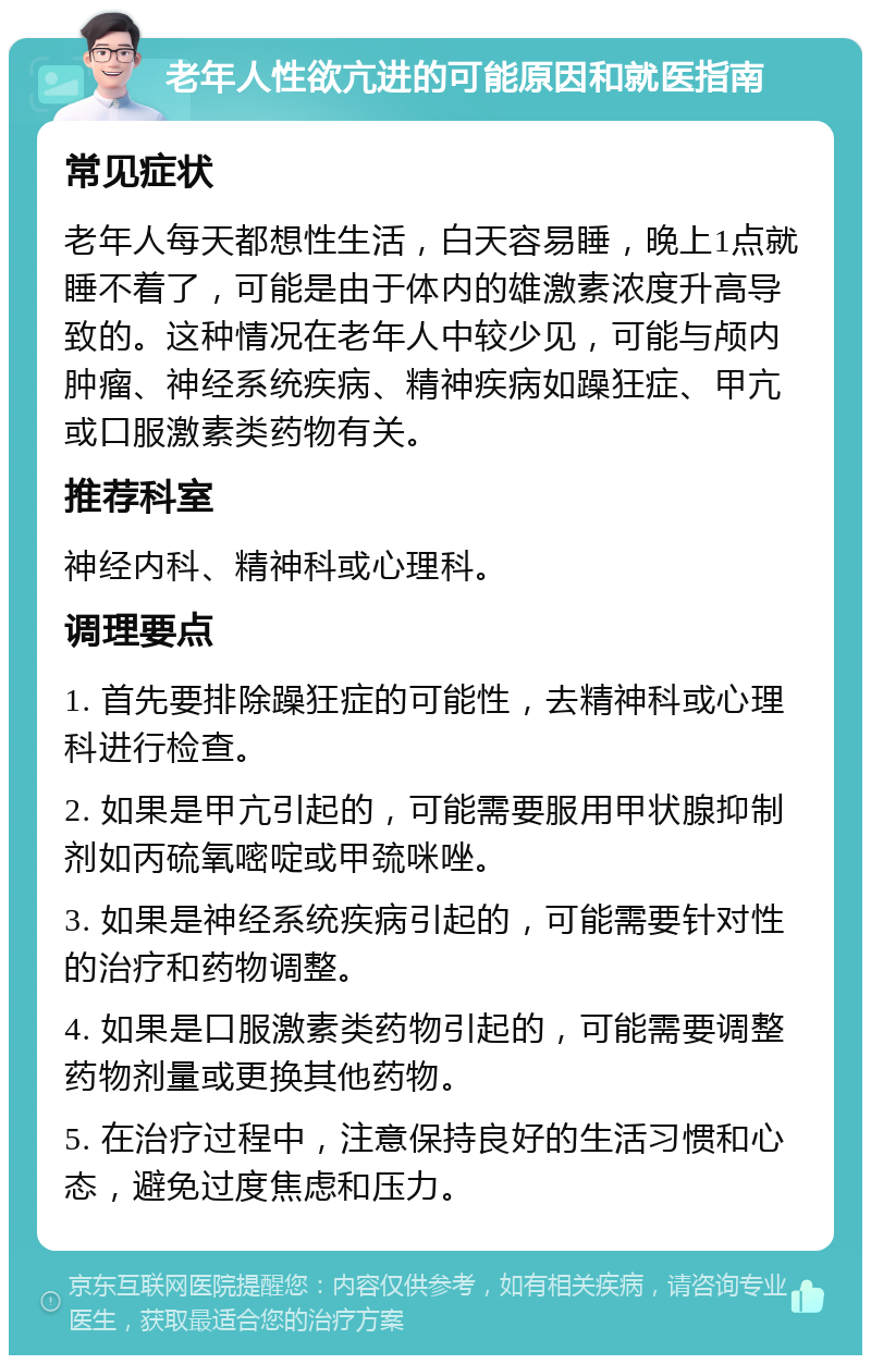 老年人性欲亢进的可能原因和就医指南 常见症状 老年人每天都想性生活，白天容易睡，晚上1点就睡不着了，可能是由于体内的雄激素浓度升高导致的。这种情况在老年人中较少见，可能与颅内肿瘤、神经系统疾病、精神疾病如躁狂症、甲亢或口服激素类药物有关。 推荐科室 神经内科、精神科或心理科。 调理要点 1. 首先要排除躁狂症的可能性，去精神科或心理科进行检查。 2. 如果是甲亢引起的，可能需要服用甲状腺抑制剂如丙硫氧嘧啶或甲巯咪唑。 3. 如果是神经系统疾病引起的，可能需要针对性的治疗和药物调整。 4. 如果是口服激素类药物引起的，可能需要调整药物剂量或更换其他药物。 5. 在治疗过程中，注意保持良好的生活习惯和心态，避免过度焦虑和压力。