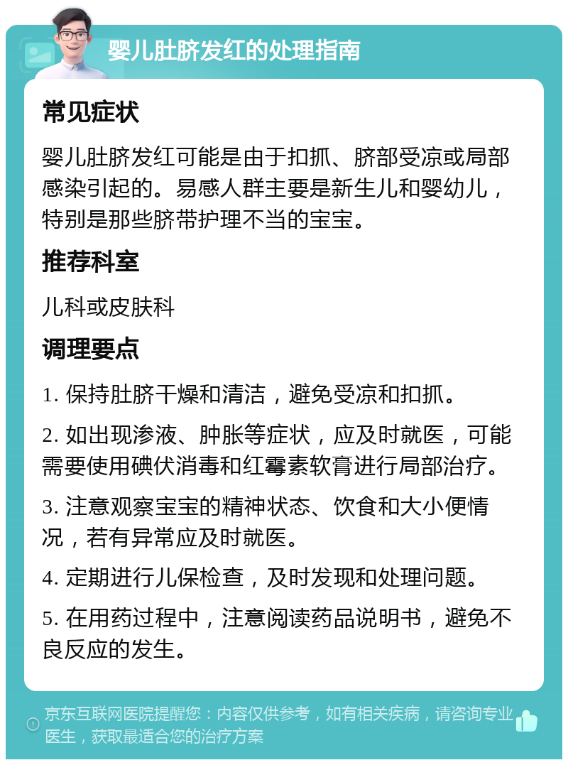 婴儿肚脐发红的处理指南 常见症状 婴儿肚脐发红可能是由于扣抓、脐部受凉或局部感染引起的。易感人群主要是新生儿和婴幼儿，特别是那些脐带护理不当的宝宝。 推荐科室 儿科或皮肤科 调理要点 1. 保持肚脐干燥和清洁，避免受凉和扣抓。 2. 如出现渗液、肿胀等症状，应及时就医，可能需要使用碘伏消毒和红霉素软膏进行局部治疗。 3. 注意观察宝宝的精神状态、饮食和大小便情况，若有异常应及时就医。 4. 定期进行儿保检查，及时发现和处理问题。 5. 在用药过程中，注意阅读药品说明书，避免不良反应的发生。