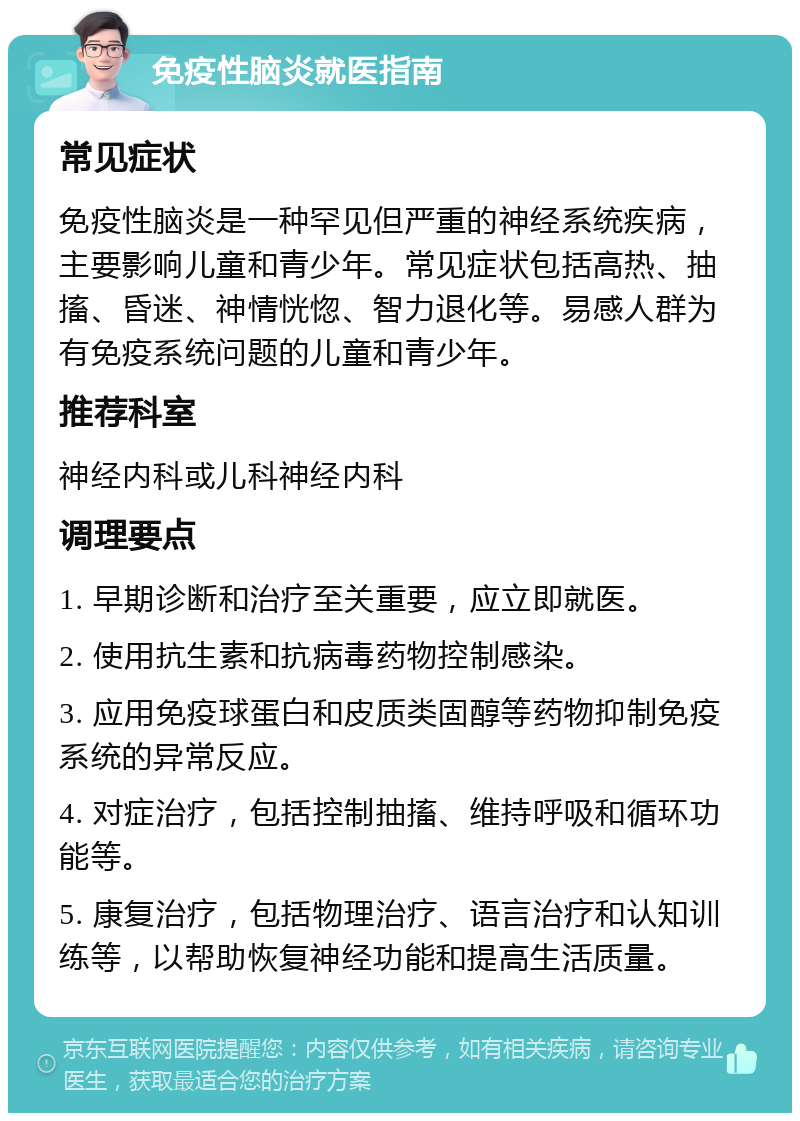 免疫性脑炎就医指南 常见症状 免疫性脑炎是一种罕见但严重的神经系统疾病，主要影响儿童和青少年。常见症状包括高热、抽搐、昏迷、神情恍惚、智力退化等。易感人群为有免疫系统问题的儿童和青少年。 推荐科室 神经内科或儿科神经内科 调理要点 1. 早期诊断和治疗至关重要，应立即就医。 2. 使用抗生素和抗病毒药物控制感染。 3. 应用免疫球蛋白和皮质类固醇等药物抑制免疫系统的异常反应。 4. 对症治疗，包括控制抽搐、维持呼吸和循环功能等。 5. 康复治疗，包括物理治疗、语言治疗和认知训练等，以帮助恢复神经功能和提高生活质量。