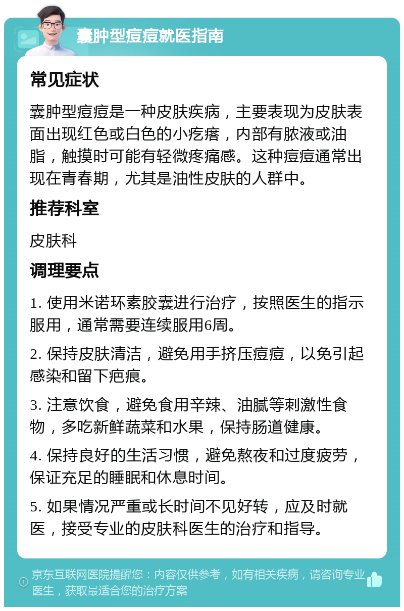 囊肿型痘痘就医指南 常见症状 囊肿型痘痘是一种皮肤疾病，主要表现为皮肤表面出现红色或白色的小疙瘩，内部有脓液或油脂，触摸时可能有轻微疼痛感。这种痘痘通常出现在青春期，尤其是油性皮肤的人群中。 推荐科室 皮肤科 调理要点 1. 使用米诺环素胶囊进行治疗，按照医生的指示服用，通常需要连续服用6周。 2. 保持皮肤清洁，避免用手挤压痘痘，以免引起感染和留下疤痕。 3. 注意饮食，避免食用辛辣、油腻等刺激性食物，多吃新鲜蔬菜和水果，保持肠道健康。 4. 保持良好的生活习惯，避免熬夜和过度疲劳，保证充足的睡眠和休息时间。 5. 如果情况严重或长时间不见好转，应及时就医，接受专业的皮肤科医生的治疗和指导。